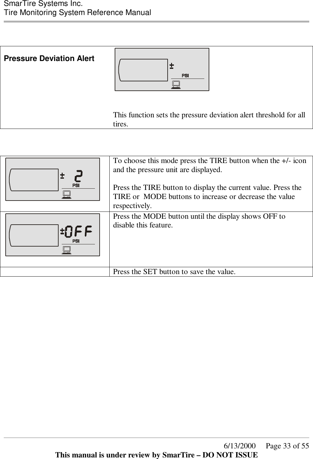  SmarTire Systems Inc.  Tire Monitoring System Reference Manual      6/13/2000     Page 33 of 55 This manual is under review by SmarTire – DO NOT ISSUE   Pressure Deviation Alert    This function sets the pressure deviation alert threshold for all tires.        To choose this mode press the TIRE button when the +/- icon and the pressure unit are displayed.  Press the TIRE button to display the current value. Press the TIRE or  MODE buttons to increase or decrease the value respectively.   Press the MODE button until the display shows OFF to disable this feature.   Press the SET button to save the value. 