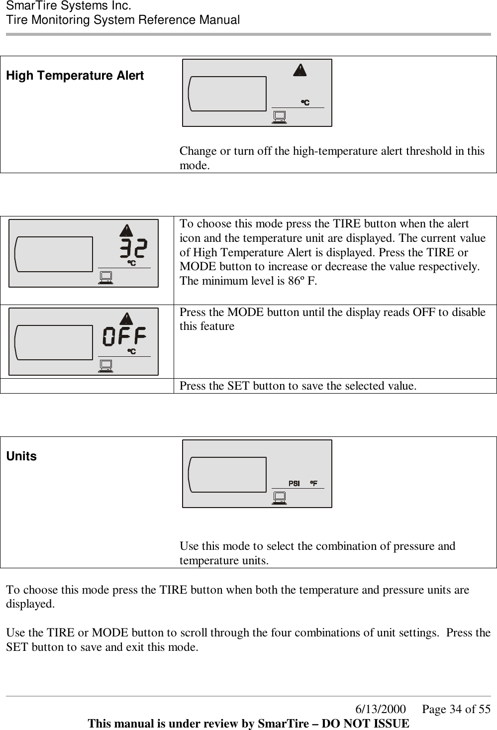  SmarTire Systems Inc.  Tire Monitoring System Reference Manual      6/13/2000     Page 34 of 55 This manual is under review by SmarTire – DO NOT ISSUE  High Temperature Alert   Change or turn off the high-temperature alert threshold in this mode.        To choose this mode press the TIRE button when the alert icon and the temperature unit are displayed. The current value of High Temperature Alert is displayed. Press the TIRE or MODE button to increase or decrease the value respectively. The minimum level is 86º F.  Press the MODE button until the display reads OFF to disable this feature   Press the SET button to save the selected value.    Units    Use this mode to select the combination of pressure and temperature units.  To choose this mode press the TIRE button when both the temperature and pressure units are displayed.  Use the TIRE or MODE button to scroll through the four combinations of unit settings.  Press the SET button to save and exit this mode.  