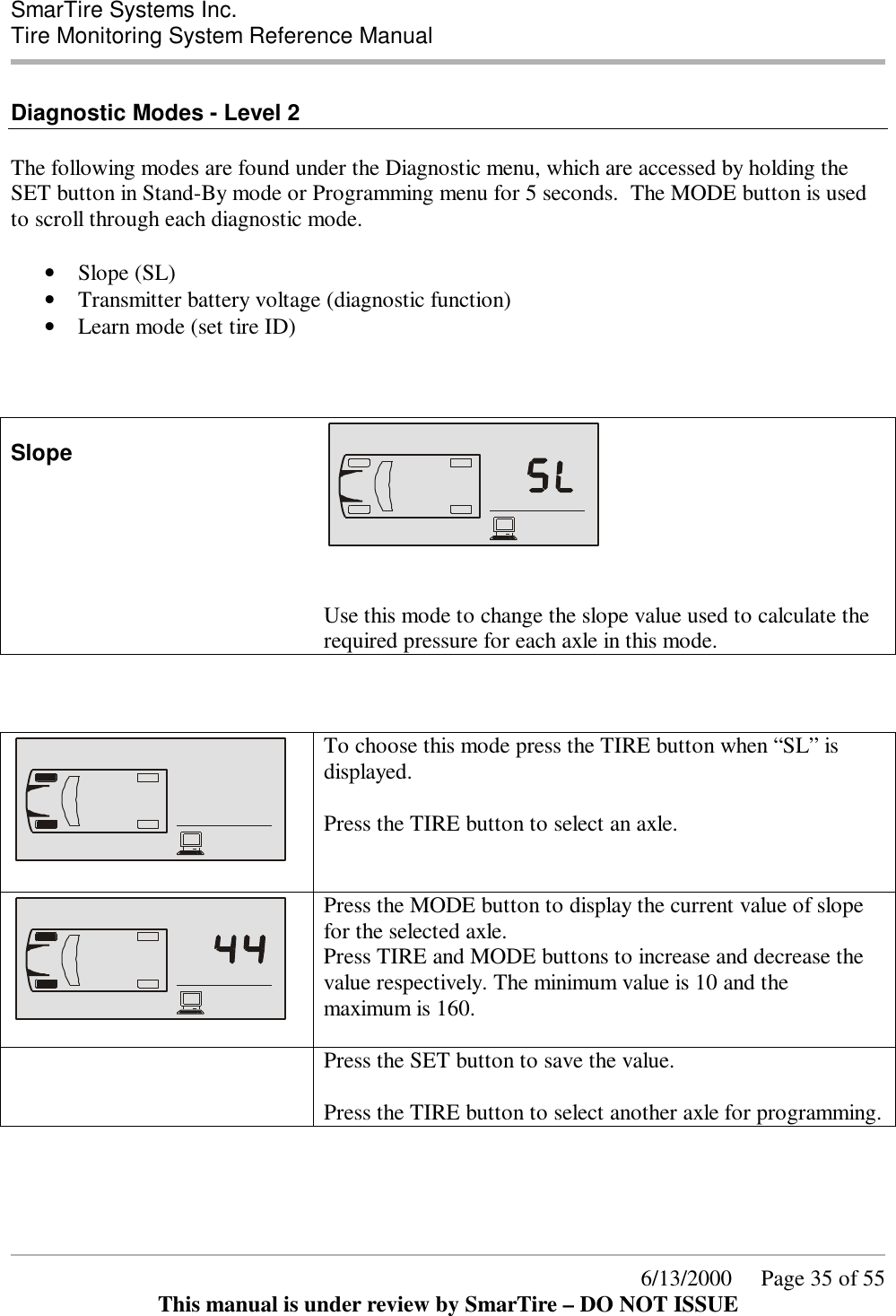  SmarTire Systems Inc.  Tire Monitoring System Reference Manual      6/13/2000     Page 35 of 55 This manual is under review by SmarTire – DO NOT ISSUE  Diagnostic Modes - Level 2  The following modes are found under the Diagnostic menu, which are accessed by holding the SET button in Stand-By mode or Programming menu for 5 seconds.  The MODE button is used to scroll through each diagnostic mode.   • Slope (SL) • Transmitter battery voltage (diagnostic function) • Learn mode (set tire ID)    Slope     Use this mode to change the slope value used to calculate the required pressure for each axle in this mode.        To choose this mode press the TIRE button when “SL” is displayed.  Press the TIRE button to select an axle.    Press the MODE button to display the current value of slope for the selected axle. Press TIRE and MODE buttons to increase and decrease the value respectively. The minimum value is 10 and the maximum is 160.    Press the SET button to save the value.  Press the TIRE button to select another axle for programming.  