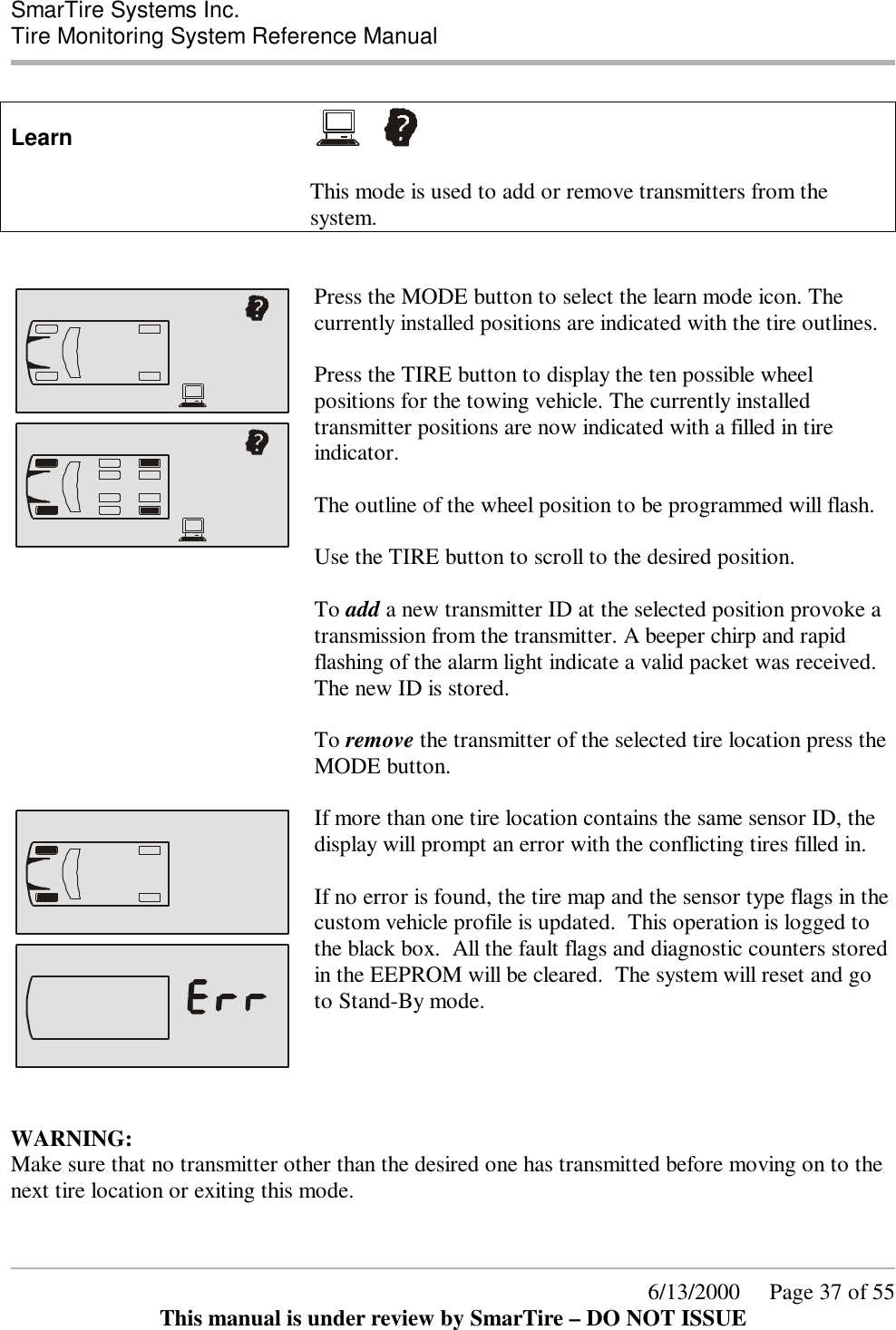  SmarTire Systems Inc.  Tire Monitoring System Reference Manual      6/13/2000     Page 37 of 55 This manual is under review by SmarTire – DO NOT ISSUE  Learn       This mode is used to add or remove transmitters from the system.       Press the MODE button to select the learn mode icon. The currently installed positions are indicated with the tire outlines.   Press the TIRE button to display the ten possible wheel positions for the towing vehicle. The currently installed transmitter positions are now indicated with a filled in tire indicator.   The outline of the wheel position to be programmed will flash.  Use the TIRE button to scroll to the desired position.     To add a new transmitter ID at the selected position provoke a transmission from the transmitter. A beeper chirp and rapid flashing of the alarm light indicate a valid packet was received. The new ID is stored.    To remove the transmitter of the selected tire location press the MODE button.      If more than one tire location contains the same sensor ID, the display will prompt an error with the conflicting tires filled in.    If no error is found, the tire map and the sensor type flags in the custom vehicle profile is updated.  This operation is logged to the black box.  All the fault flags and diagnostic counters stored in the EEPROM will be cleared.  The system will reset and go to Stand-By mode.    WARNING: Make sure that no transmitter other than the desired one has transmitted before moving on to the next tire location or exiting this mode.  