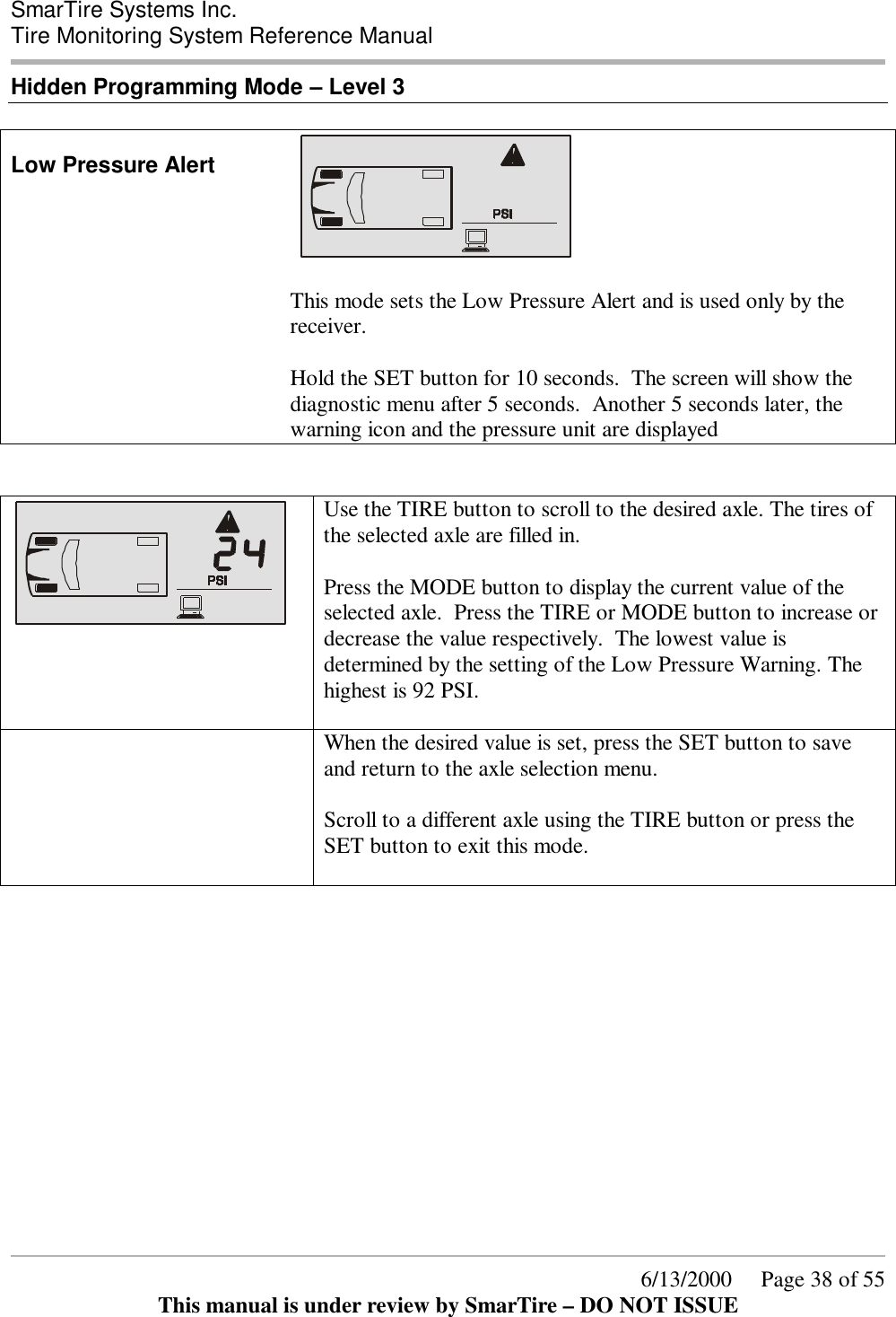  SmarTire Systems Inc.  Tire Monitoring System Reference Manual      6/13/2000     Page 38 of 55 This manual is under review by SmarTire – DO NOT ISSUE Hidden Programming Mode – Level 3  Low Pressure Alert       This mode sets the Low Pressure Alert and is used only by the receiver.  Hold the SET button for 10 seconds.  The screen will show the diagnostic menu after 5 seconds.  Another 5 seconds later, the warning icon and the pressure unit are displayed    Use the TIRE button to scroll to the desired axle. The tires of the selected axle are filled in.    Press the MODE button to display the current value of the selected axle.  Press the TIRE or MODE button to increase or decrease the value respectively.  The lowest value is determined by the setting of the Low Pressure Warning. The highest is 92 PSI.      When the desired value is set, press the SET button to save and return to the axle selection menu.    Scroll to a different axle using the TIRE button or press the SET button to exit this mode.      