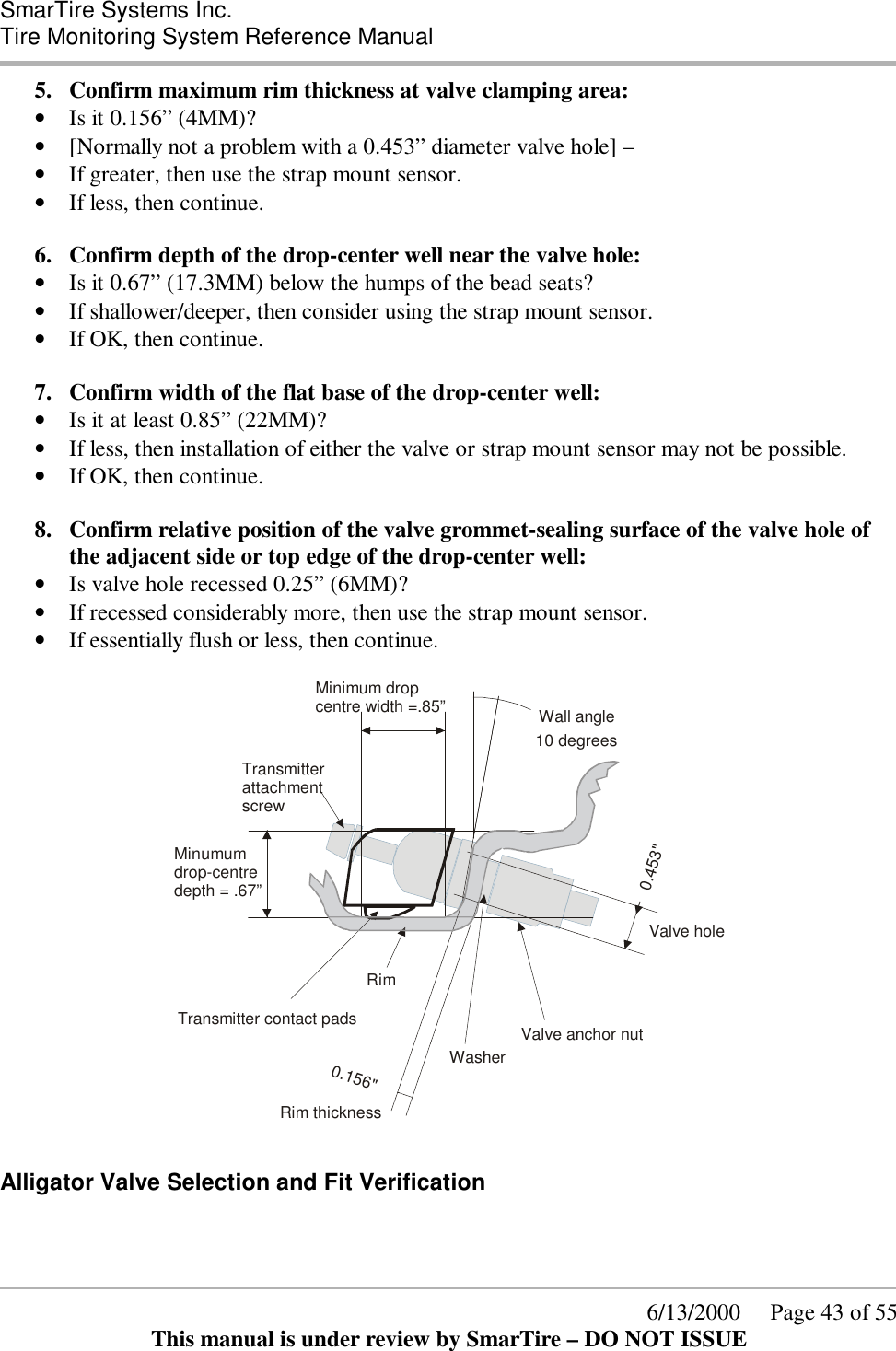  SmarTire Systems Inc.  Tire Monitoring System Reference Manual      6/13/2000     Page 43 of 55 This manual is under review by SmarTire – DO NOT ISSUE 5.  Confirm maximum rim thickness at valve clamping area: • Is it 0.156” (4MM)?  • [Normally not a problem with a 0.453” diameter valve hole] – • If greater, then use the strap mount sensor. • If less, then continue.  6.  Confirm depth of the drop-center well near the valve hole: • Is it 0.67” (17.3MM) below the humps of the bead seats? • If shallower/deeper, then consider using the strap mount sensor. • If OK, then continue.  7.  Confirm width of the flat base of the drop-center well: • Is it at least 0.85” (22MM)? • If less, then installation of either the valve or strap mount sensor may not be possible.  • If OK, then continue.  8.  Confirm relative position of the valve grommet-sealing surface of the valve hole of the adjacent side or top edge of the drop-center well:  • Is valve hole recessed 0.25” (6MM)? • If recessed considerably more, then use the strap mount sensor. • If essentially flush or less, then continue.  0.453&quot;0.156&quot;Transmitter contact padsTransmitter attachment screwValve anchor nutValve holeMinimum drop centre width =.85”10 degreesRim thicknessWasherRimMinumumdrop-centredepth = .67”Wall angle  Alligator Valve Selection and Fit Verification  