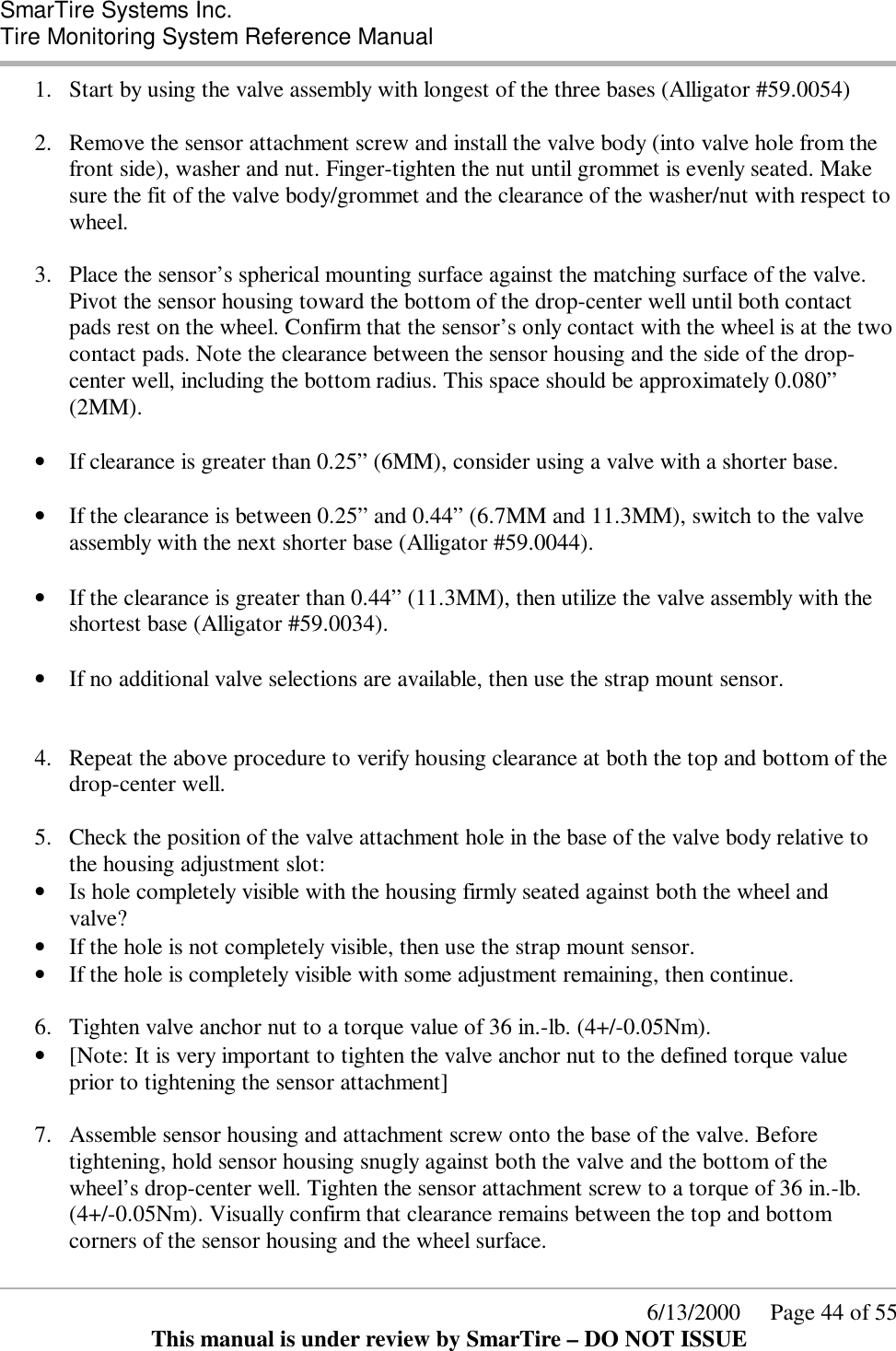  SmarTire Systems Inc.  Tire Monitoring System Reference Manual      6/13/2000     Page 44 of 55 This manual is under review by SmarTire – DO NOT ISSUE 1.  Start by using the valve assembly with longest of the three bases (Alligator #59.0054)  2.  Remove the sensor attachment screw and install the valve body (into valve hole from the front side), washer and nut. Finger-tighten the nut until grommet is evenly seated. Make sure the fit of the valve body/grommet and the clearance of the washer/nut with respect to wheel.  3.  Place the sensor’s spherical mounting surface against the matching surface of the valve. Pivot the sensor housing toward the bottom of the drop-center well until both contact pads rest on the wheel. Confirm that the sensor’s only contact with the wheel is at the two contact pads. Note the clearance between the sensor housing and the side of the drop-center well, including the bottom radius. This space should be approximately 0.080” (2MM).  • If clearance is greater than 0.25” (6MM), consider using a valve with a shorter base.  • If the clearance is between 0.25” and 0.44” (6.7MM and 11.3MM), switch to the valve assembly with the next shorter base (Alligator #59.0044).  • If the clearance is greater than 0.44” (11.3MM), then utilize the valve assembly with the shortest base (Alligator #59.0034).  • If no additional valve selections are available, then use the strap mount sensor.   4.  Repeat the above procedure to verify housing clearance at both the top and bottom of the drop-center well.   5.  Check the position of the valve attachment hole in the base of the valve body relative to the housing adjustment slot: • Is hole completely visible with the housing firmly seated against both the wheel and valve? • If the hole is not completely visible, then use the strap mount sensor. • If the hole is completely visible with some adjustment remaining, then continue.  6.  Tighten valve anchor nut to a torque value of 36 in.-lb. (4+/-0.05Nm).  • [Note: It is very important to tighten the valve anchor nut to the defined torque value prior to tightening the sensor attachment]   7.  Assemble sensor housing and attachment screw onto the base of the valve. Before tightening, hold sensor housing snugly against both the valve and the bottom of the wheel’s drop-center well. Tighten the sensor attachment screw to a torque of 36 in.-lb. (4+/-0.05Nm). Visually confirm that clearance remains between the top and bottom corners of the sensor housing and the wheel surface. 