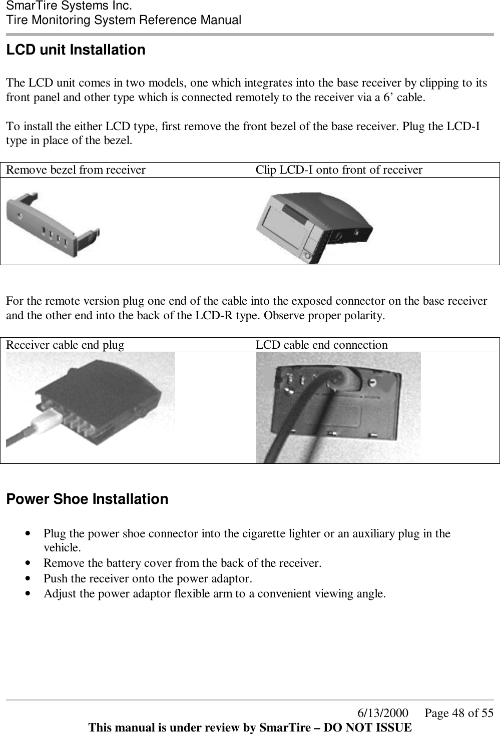  SmarTire Systems Inc.  Tire Monitoring System Reference Manual      6/13/2000     Page 48 of 55 This manual is under review by SmarTire – DO NOT ISSUE LCD unit Installation  The LCD unit comes in two models, one which integrates into the base receiver by clipping to its front panel and other type which is connected remotely to the receiver via a 6’ cable.  To install the either LCD type, first remove the front bezel of the base receiver. Plug the LCD-I type in place of the bezel.   Remove bezel from receiver  Clip LCD-I onto front of receiver       For the remote version plug one end of the cable into the exposed connector on the base receiver and the other end into the back of the LCD-R type. Observe proper polarity.  Receiver cable end plug  LCD cable end connection    Power Shoe Installation  • Plug the power shoe connector into the cigarette lighter or an auxiliary plug in the vehicle. • Remove the battery cover from the back of the receiver.  • Push the receiver onto the power adaptor. • Adjust the power adaptor flexible arm to a convenient viewing angle.   