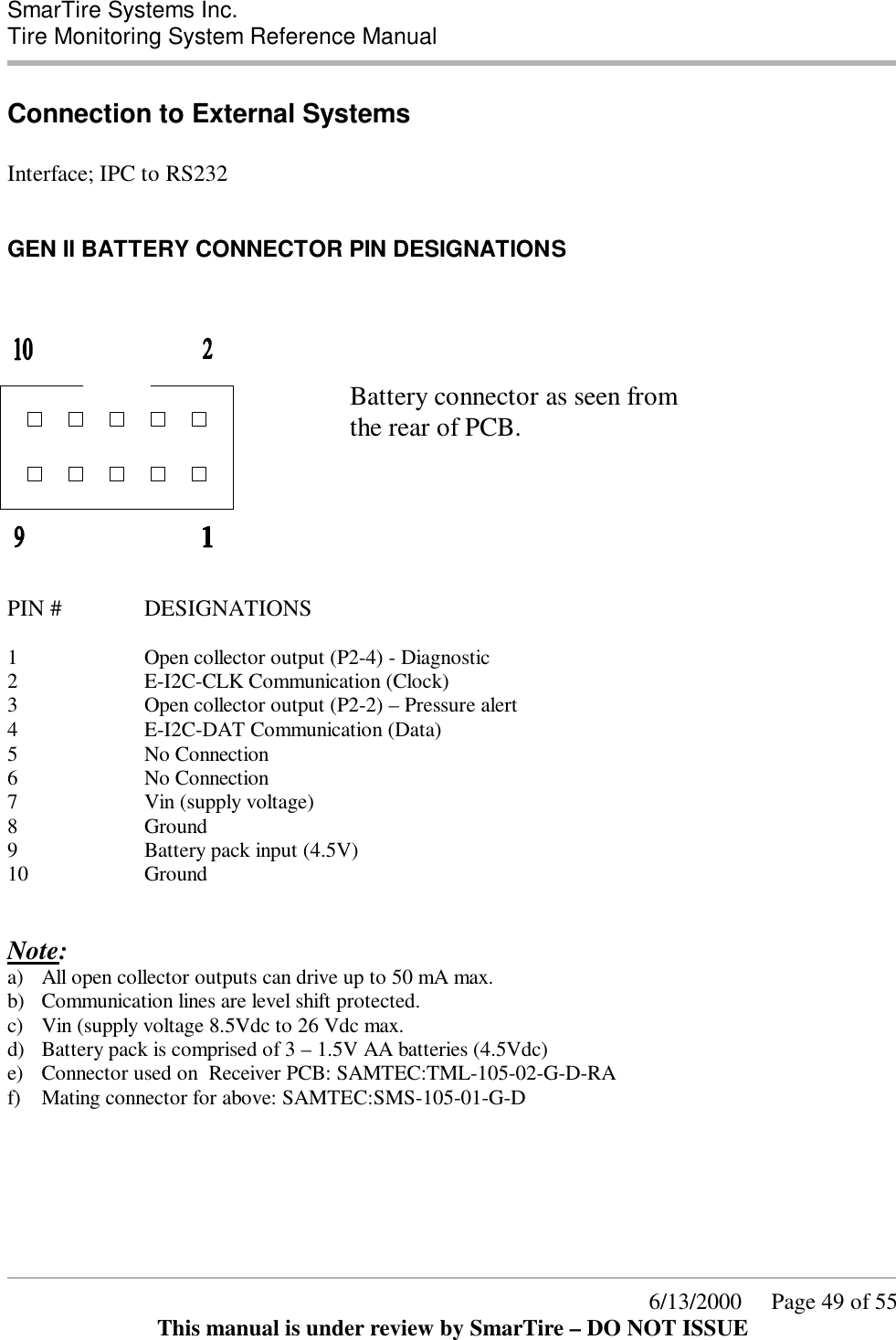  SmarTire Systems Inc.  Tire Monitoring System Reference Manual      6/13/2000     Page 49 of 55 This manual is under review by SmarTire – DO NOT ISSUE Connection to External Systems  Interface; IPC to RS232  GEN II BATTERY CONNECTOR PIN DESIGNATIONS         Battery connector as seen from       the rear of PCB.      PIN #    DESIGNATIONS  1 Open collector output (P2-4) - Diagnostic 2 E-I2C-CLK Communication (Clock) 3 Open collector output (P2-2) – Pressure alert 4 E-I2C-DAT Communication (Data) 5 No Connection 6 No Connection 7 Vin (supply voltage) 8 Ground 9 Battery pack input (4.5V) 10 Ground   Note: a) All open collector outputs can drive up to 50 mA max.  b) Communication lines are level shift protected. c) Vin (supply voltage 8.5Vdc to 26 Vdc max. d) Battery pack is comprised of 3 – 1.5V AA batteries (4.5Vdc) e) Connector used on  Receiver PCB: SAMTEC:TML-105-02-G-D-RA f) Mating connector for above: SAMTEC:SMS-105-01-G-D     