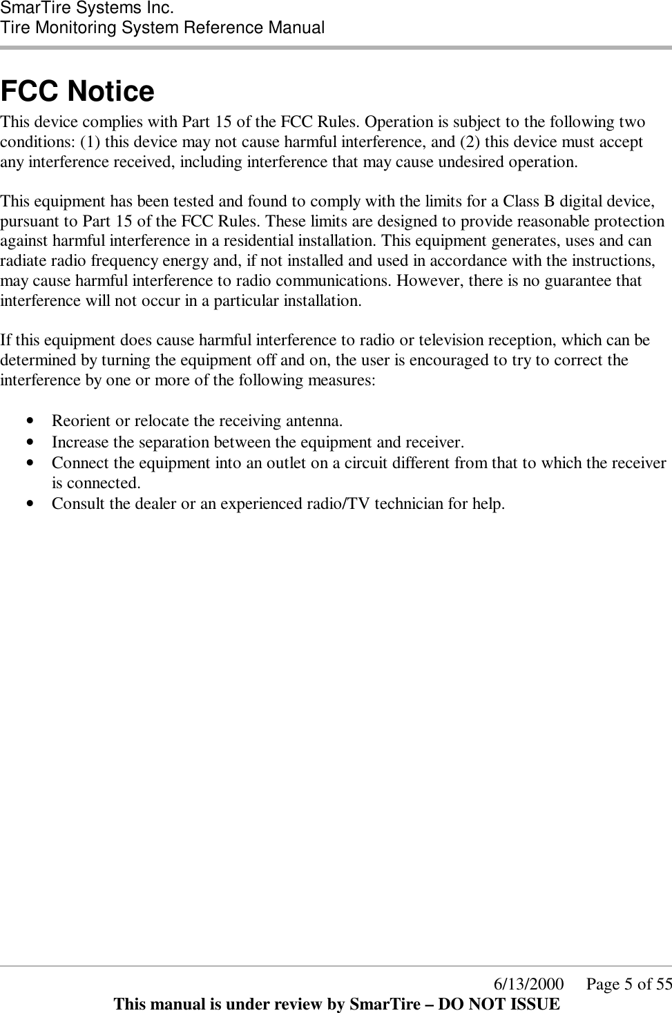  SmarTire Systems Inc.  Tire Monitoring System Reference Manual      6/13/2000     Page 5 of 55 This manual is under review by SmarTire – DO NOT ISSUE FCC Notice This device complies with Part 15 of the FCC Rules. Operation is subject to the following two conditions: (1) this device may not cause harmful interference, and (2) this device must accept any interference received, including interference that may cause undesired operation.  This equipment has been tested and found to comply with the limits for a Class B digital device, pursuant to Part 15 of the FCC Rules. These limits are designed to provide reasonable protection against harmful interference in a residential installation. This equipment generates, uses and can radiate radio frequency energy and, if not installed and used in accordance with the instructions, may cause harmful interference to radio communications. However, there is no guarantee that interference will not occur in a particular installation.  If this equipment does cause harmful interference to radio or television reception, which can be determined by turning the equipment off and on, the user is encouraged to try to correct the interference by one or more of the following measures:  • Reorient or relocate the receiving antenna.  • Increase the separation between the equipment and receiver.  • Connect the equipment into an outlet on a circuit different from that to which the receiver is connected.  • Consult the dealer or an experienced radio/TV technician for help.  