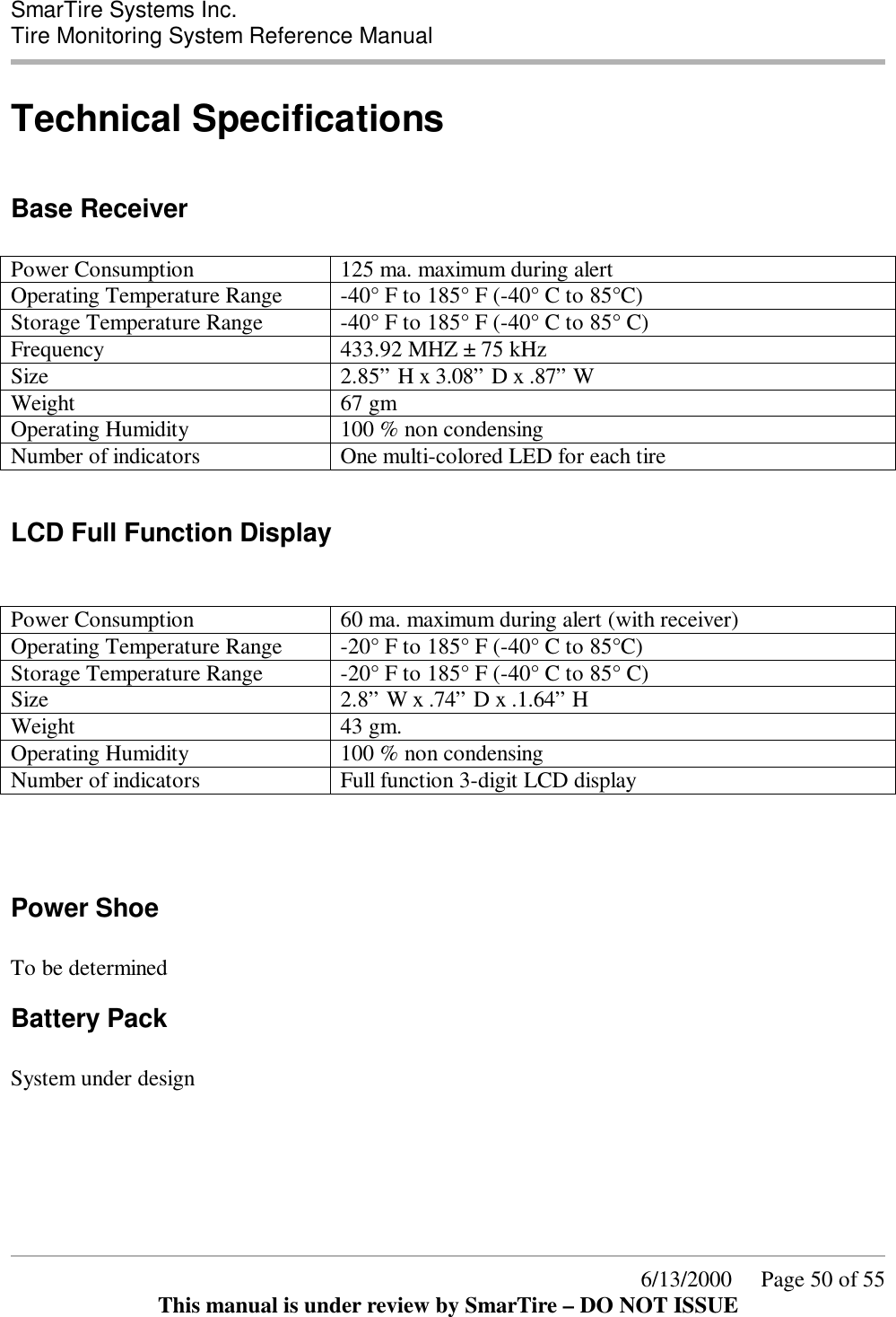  SmarTire Systems Inc.  Tire Monitoring System Reference Manual      6/13/2000     Page 50 of 55 This manual is under review by SmarTire – DO NOT ISSUE Technical Specifications  Base Receiver  Power Consumption  125 ma. maximum during alert Operating Temperature Range  -40° F to 185° F (-40° C to 85°C) Storage Temperature Range  -40° F to 185° F (-40° C to 85° C) Frequency  433.92 MHZ ± 75 kHz Size  2.85” H x 3.08” D x .87” W   Weight  67 gm Operating Humidity  100 % non condensing Number of indicators  One multi-colored LED for each tire  LCD Full Function Display   Power Consumption  60 ma. maximum during alert (with receiver) Operating Temperature Range  -20° F to 185° F (-40° C to 85°C) Storage Temperature Range  -20° F to 185° F (-40° C to 85° C) Size  2.8” W x .74” D x .1.64” H   Weight  43 gm. Operating Humidity  100 % non condensing Number of indicators  Full function 3-digit LCD display    Power Shoe  To be determined Battery Pack  System under design         