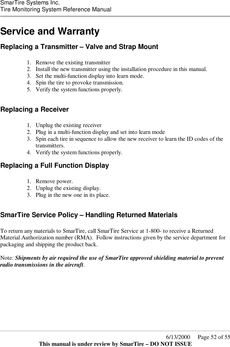  SmarTire Systems Inc.  Tire Monitoring System Reference Manual      6/13/2000     Page 52 of 55 This manual is under review by SmarTire – DO NOT ISSUE Service and Warranty Replacing a Transmitter – Valve and Strap Mount  1.  Remove the existing transmitter 2.  Install the new transmitter using the installation procedure in this manual. 3.  Set the multi-function display into learn mode. 4.  Spin the tire to provoke transmission. 5.  Verify the system functions properly.  Replacing a Receiver  1.  Unplug the existing receiver 2.  Plug in a multi-function display and set into learn mode 3.  Spin each tire in sequence to allow the new receiver to learn the ID codes of the transmitters. 4.  Verify the system functions properly. Replacing a Full Function Display  1.  Remove power. 2.  Unplug the existing display. 3.  Plug in the new one in its place.  SmarTire Service Policy – Handling Returned Materials  To return any materials to SmarTire, call SmarTire Service at 1-800- to receive a Returned Material Authorization number (RMA).  Follow instructions given by the service department for packaging and shipping the product back.   Note: Shipments by air required the use of SmarTire approved shielding material to prevent radio transmissions in the aircraft. 