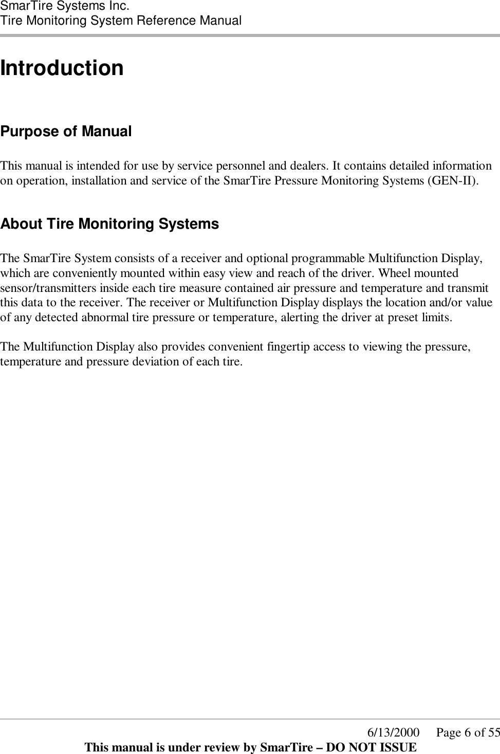  SmarTire Systems Inc.  Tire Monitoring System Reference Manual      6/13/2000     Page 6 of 55 This manual is under review by SmarTire – DO NOT ISSUE Introduction  Purpose of Manual  This manual is intended for use by service personnel and dealers. It contains detailed information on operation, installation and service of the SmarTire Pressure Monitoring Systems (GEN-II).   About Tire Monitoring Systems  The SmarTire System consists of a receiver and optional programmable Multifunction Display, which are conveniently mounted within easy view and reach of the driver. Wheel mounted sensor/transmitters inside each tire measure contained air pressure and temperature and transmit this data to the receiver. The receiver or Multifunction Display displays the location and/or value of any detected abnormal tire pressure or temperature, alerting the driver at preset limits.  The Multifunction Display also provides convenient fingertip access to viewing the pressure, temperature and pressure deviation of each tire.  