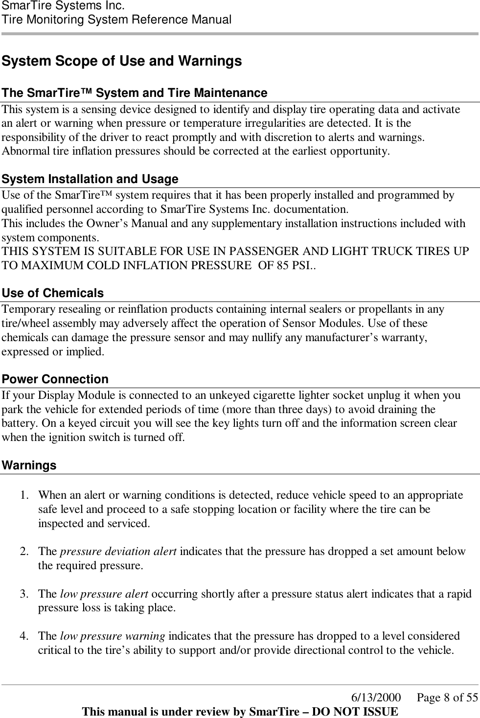  SmarTire Systems Inc.  Tire Monitoring System Reference Manual      6/13/2000     Page 8 of 55 This manual is under review by SmarTire – DO NOT ISSUE System Scope of Use and Warnings  The SmarTire™ System and Tire Maintenance This system is a sensing device designed to identify and display tire operating data and activate an alert or warning when pressure or temperature irregularities are detected. It is the responsibility of the driver to react promptly and with discretion to alerts and warnings. Abnormal tire inflation pressures should be corrected at the earliest opportunity.    System Installation and Usage Use of the SmarTire™ system requires that it has been properly installed and programmed by qualified personnel according to SmarTire Systems Inc. documentation.  This includes the Owner’s Manual and any supplementary installation instructions included with system components.  THIS SYSTEM IS SUITABLE FOR USE IN PASSENGER AND LIGHT TRUCK TIRES UP TO MAXIMUM COLD INFLATION PRESSURE  OF 85 PSI..  Use of Chemicals Temporary resealing or reinflation products containing internal sealers or propellants in any tire/wheel assembly may adversely affect the operation of Sensor Modules. Use of these chemicals can damage the pressure sensor and may nullify any manufacturer’s warranty, expressed or implied.  Power Connection If your Display Module is connected to an unkeyed cigarette lighter socket unplug it when you park the vehicle for extended periods of time (more than three days) to avoid draining the battery. On a keyed circuit you will see the key lights turn off and the information screen clear when the ignition switch is turned off.  Warnings    1.  When an alert or warning conditions is detected, reduce vehicle speed to an appropriate safe level and proceed to a safe stopping location or facility where the tire can be inspected and serviced.   2.  The pressure deviation alert indicates that the pressure has dropped a set amount below the required pressure.   3.  The low pressure alert occurring shortly after a pressure status alert indicates that a rapid pressure loss is taking place.  4.  The low pressure warning indicates that the pressure has dropped to a level considered critical to the tire’s ability to support and/or provide directional control to the vehicle.   