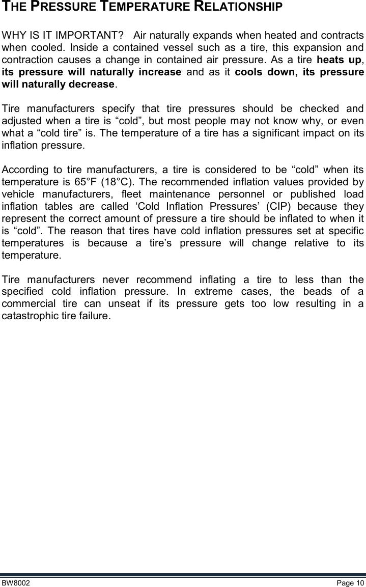  BW8002  Page 10  THE PRESSURE TEMPERATURE RELATIONSHIP    WHY IS IT IMPORTANT?   Air naturally expands when heated and contracts when  cooled.  Inside  a  contained  vessel  such  as  a  tire,  this  expansion  and contraction  causes  a  change  in contained  air  pressure.  As  a  tire  heats up, its  pressure  will  naturally  increase  and  as  it  cools  down,  its  pressure will naturally decrease.  Tire  manufacturers  specify  that  tire  pressures  should  be  checked  and adjusted  when a tire  is “cold”, but most  people may  not know why, or  even what a “cold tire” is. The temperature of a tire has a significant impact on its inflation pressure.  According  to  tire  manufacturers,  a  tire  is  considered  to  be  “cold”  when  its temperature  is 65°F  (18°C).  The  recommended inflation values provided  by vehicle  manufacturers,  fleet  maintenance  personnel  or  published  load inflation  tables  are  called  ‘Cold  Inflation  Pressures’  (CIP)  because  they represent the correct amount of pressure a tire should be inflated to when it is  “cold”.  The  reason  that  tires  have  cold  inflation  pressures  set  at  specific temperatures  is  because  a  tire’s  pressure  will  change  relative  to  its temperature.  Tire  manufacturers  never  recommend  inflating  a  tire  to  less  than  the specified  cold  inflation  pressure.  In  extreme  cases,  the  beads  of  a commercial  tire  can  unseat  if  its  pressure  gets  too  low  resulting  in  a catastrophic tire failure.   