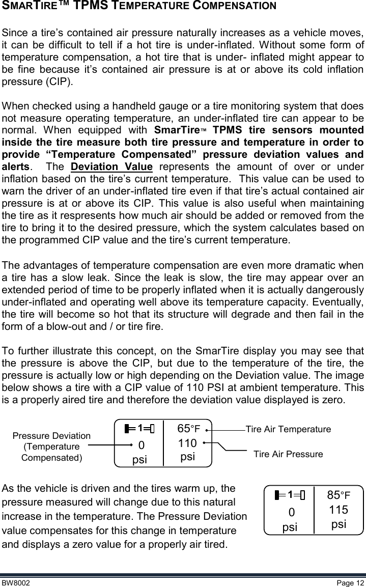  BW8002  Page 12  SMARTIRE™ TPMS TEMPERATURE COMPENSATION  Since a tire’s contained air pressure naturally increases as a vehicle moves, it  can  be difficult  to  tell  if  a  hot tire  is  under-inflated.  Without  some  form  of temperature compensation, a  hot tire that is under- inflated might appear to be  fine  because  it’s  contained  air  pressure  is  at  or  above  its  cold  inflation pressure (CIP).  When checked using a handheld gauge or a tire monitoring system that does not measure operating  temperature,  an  under-inflated  tire can appear to  be normal.  When  equipped  with  SmarTire™  TPMS  tire  sensors  mounted inside the  tire  measure  both tire  pressure and temperature in  order to provide  “Temperature  Compensated”  pressure  deviation  values  and alerts.    The  Deviation  Value  represents  the  amount  of  over  or  under inflation based on the tire’s current temperature.  This value can be used to warn the driver of an under-inflated tire even if that tire’s actual contained air pressure  is  at  or  above  its CIP. This  value  is  also  useful  when  maintaining the tire as it respresents how much air should be added or removed from the tire to bring it to the desired pressure, which the system calculates based on the programmed CIP value and the tire’s current temperature.  The advantages of temperature compensation are even more dramatic when a tire  has  a  slow  leak.  Since  the  leak  is  slow,  the  tire may  appear  over  an extended period of time to be properly inflated when it is actually dangerously under-inflated and operating well above its temperature capacity. Eventually, the tire will become so hot that its structure will degrade and then fail in the form of a blow-out and / or tire fire.   To further illustrate  this concept, on  the  SmarTire display you may see that the  pressure  is  above  the  CIP,  but  due  to  the  temperature  of  the  tire,  the pressure is actually low or high depending on the Deviation value. The image below shows a tire with a CIP value of 110 PSI at ambient temperature. This is a properly aired tire and therefore the deviation value displayed is zero.    10psi65°F110psi Tire Air PressurePressure Deviation(Temperature Compensated)Tire Air Temperature  As the vehicle is driven and the tires warm up, the pressure measured will change due to this natural             increase in the temperature. The Pressure Deviation value compensates for this change in temperature and displays a zero value for a properly air tired. 10psi85°F115psi