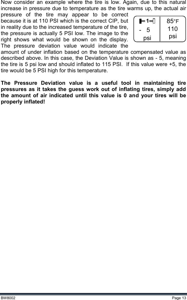  BW8002  Page 13  Now  consider  an  example  where  the  tire  is  low.  Again,  due  to  this  natural increase in pressure due to temperature as the tire warms up, the actual air pressure  of  the  tire  may  appear  to  be  correct because it is at 110 PSI which is the correct CIP, but in reality due to the increased temperature of the tire, the pressure is actually 5 PSI low. The image to the right  shows  what  would  be  shown  on  the  display.  The  pressure  deviation  value  would  indicate  the amount  of  under  inflation  based  on  the  temperature  compensated  value as described above. In this case, the Deviation Value is shown as - 5, meaning the tire is 5 psi low and should inflated to 115 PSI.  If this value were +5, the tire would be 5 PSI high for this temperature.    The  Pressure  Deviation  value  is  a  useful  tool  in  maintaining  tire pressures  as  it  takes  the  guess  work out of  inflating  tires,  simply  add the  amount  of  air  indicated  until  this  value  is  0  and  your  tires  will  be properly inflated!   1- 5psi85°F110psi