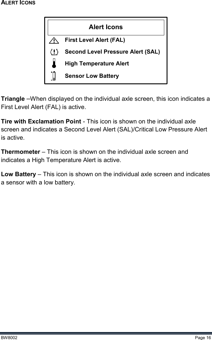  BW8002  Page 16  ALERT ICONS  Alert IconsFirst Level Alert (FAL)Second Level Pressure Alert (SAL)High Temperature AlertSensor Low Battery  Triangle –When displayed on the individual axle screen, this icon indicates a First Level Alert (FAL) is active.  Tire with Exclamation Point - This icon is shown on the individual axle screen and indicates a Second Level Alert (SAL)/Critical Low Pressure Alert is active. Thermometer – This icon is shown on the individual axle screen and indicates a High Temperature Alert is active. Low Battery – This icon is shown on the individual axle screen and indicates a sensor with a low battery.    