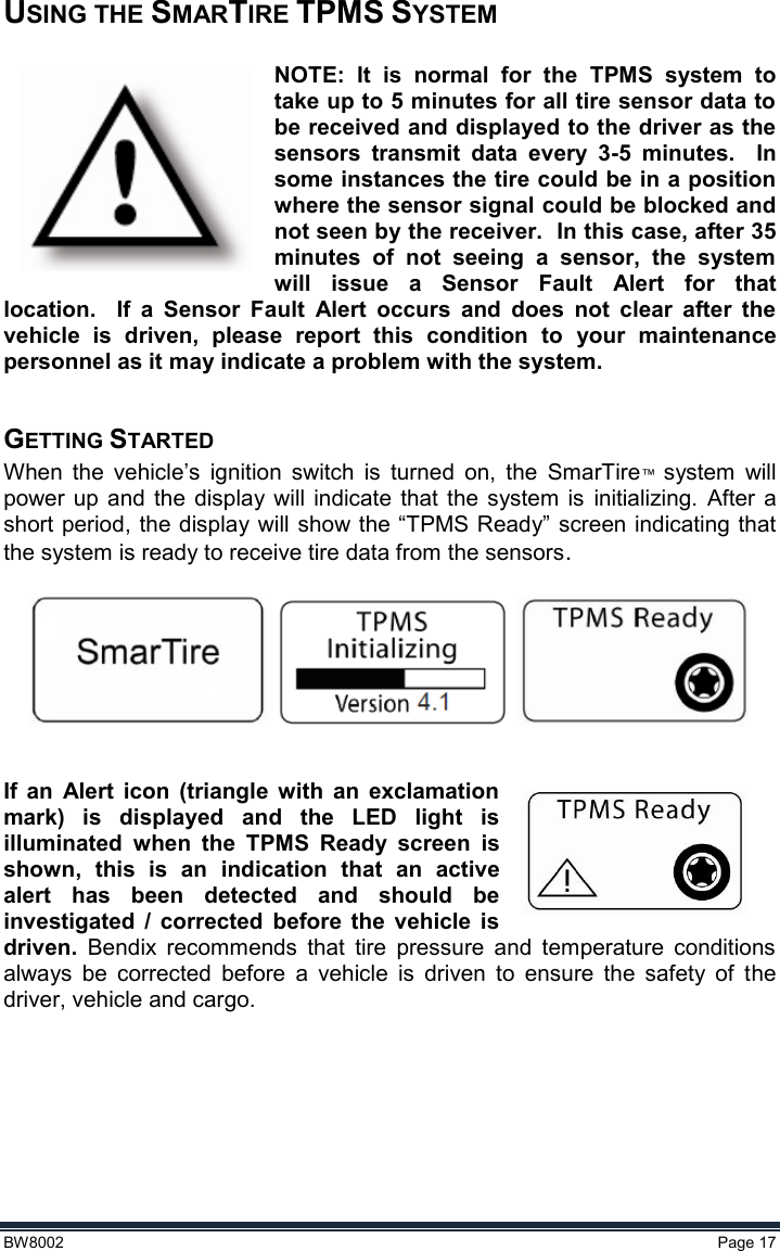  BW8002  Page 17  USING THE SMARTIRE TPMS SYSTEM  NOTE:  It  is  normal  for  the  TPMS  system  to take up to 5 minutes for all tire sensor data to be received and displayed to the driver as the sensors  transmit  data  every  3-5  minutes.    In some instances the tire could be in a position where the sensor signal could be blocked and not seen by the receiver.  In this case, after 35 minutes  of  not  seeing  a  sensor,  the  system will  issue  a  Sensor  Fault  Alert  for  that location.    If  a  Sensor  Fault  Alert  occurs  and  does  not  clear  after  the vehicle  is  driven,  please  report  this  condition  to  your  maintenance personnel as it may indicate a problem with the system.  GETTING STARTED When  the  vehicle’s  ignition  switch  is  turned  on,  the  SmarTire™  system  will power up  and the  display  will  indicate  that  the  system  is  initializing. After  a short period, the display will show the “TPMS Ready” screen indicating that the system is ready to receive tire data from the sensors.     If  an  Alert  icon  (triangle  with  an  exclamation mark)  is  displayed  and  the  LED  light  is illuminated  when  the  TPMS  Ready  screen  is shown,  this  is  an  indication  that  an  active alert  has  been  detected  and  should  be investigated  /  corrected  before  the  vehicle  is driven.  Bendix  recommends  that  tire  pressure  and  temperature  conditions always  be  corrected  before  a  vehicle  is  driven  to  ensure  the  safety  of  the driver, vehicle and cargo.      