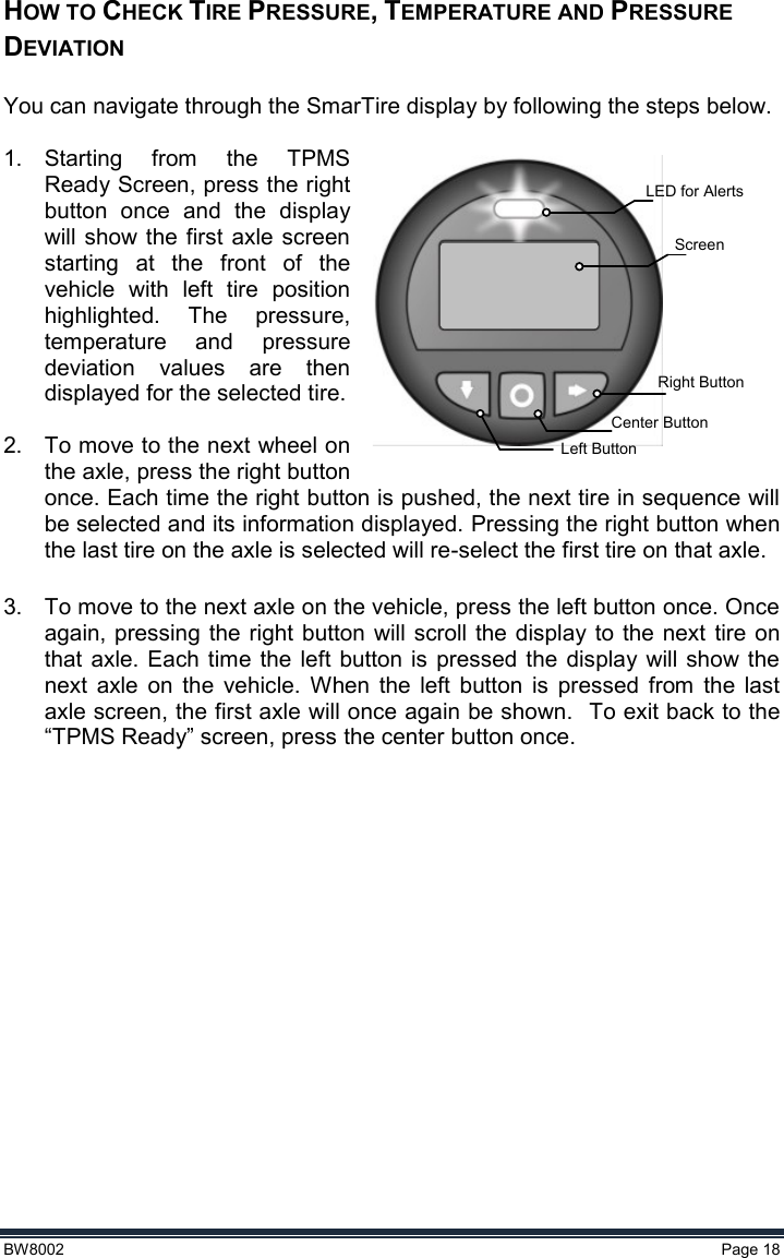  BW8002  Page 18  HOW TO CHECK TIRE PRESSURE, TEMPERATURE AND PRESSURE DEVIATION  You can navigate through the SmarTire display by following the steps below.   1.  Starting  from  the  TPMS Ready Screen, press the right button  once  and  the  display will show  the first axle  screen starting  at  the  front  of  the vehicle  with  left  tire  position highlighted.  The  pressure, temperature  and  pressure deviation  values  are  then displayed for the selected tire.  2.  To move to the next wheel on the axle, press the right button once. Each time the right button is pushed, the next tire in sequence will be selected and its information displayed. Pressing the right button when the last tire on the axle is selected will re-select the first tire on that axle.  3.  To move to the next axle on the vehicle, press the left button once. Once again, pressing the right button  will scroll the display  to the next tire on that axle. Each  time the  left button  is  pressed the  display  will show the next  axle  on  the  vehicle.  When  the  left  button  is  pressed  from  the  last axle screen, the first axle will once again be shown.  To exit back to the “TPMS Ready” screen, press the center button once.     LED for Alerts ScreenRight ButtonCenter ButtonLeft Button