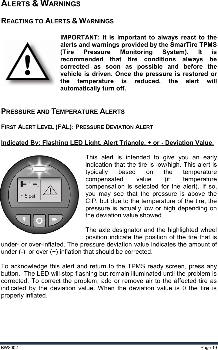  BW8002  Page 19  ALERTS &amp; WARNINGS REACTING TO ALERTS &amp; WARNINGS  IMPORTANT:  It  is  important  to  always  react  to  the alerts and warnings provided by the SmarTire TPMS (Tire  Pressure  Monitoring  System).  It  is recommended  that  tire  conditions  always  be corrected  as  soon  as  possible  and  before  the vehicle  is  driven.  Once  the  pressure  is  restored  or the  temperature  is  reduced,  the  alert  will automatically turn off.  PRESSURE AND TEMPERATURE ALERTS FIRST ALERT LEVEL (FAL): PRESSURE DEVIATION ALERT  Indicated By: Flashing LED Light, Alert Triangle, + or - Deviation Value.   This  alert  is  intended  to  give  you  an  early indication that the tire is low/high. This alert is typically  based  on  the  temperature compensated  value  (if  temperature compensation  is  selected  for  the  alert).  If  so, you  may  see  that  the  pressure  is  above  the CIP, but due to the temperature of the tire, the pressure  is  actually  low  or  high  depending  on the deviation value showed.    The axle designator and the highlighted wheel position indicate the position  of the  tire that is under- or over-inflated. The pressure deviation value indicates the amount of under (-), or over (+) inflation that should be corrected.  To  acknowledge this  alert  and return to  the TPMS ready screen,  press  any button.  The LED will stop flashing but remain illuminated until the problem is corrected.  To  correct  the problem, add  or  remove air to the  affected  tire  as indicated  by  the  deviation  value.  When  the  deviation  value  is  0  the  tire  is properly inflated.    