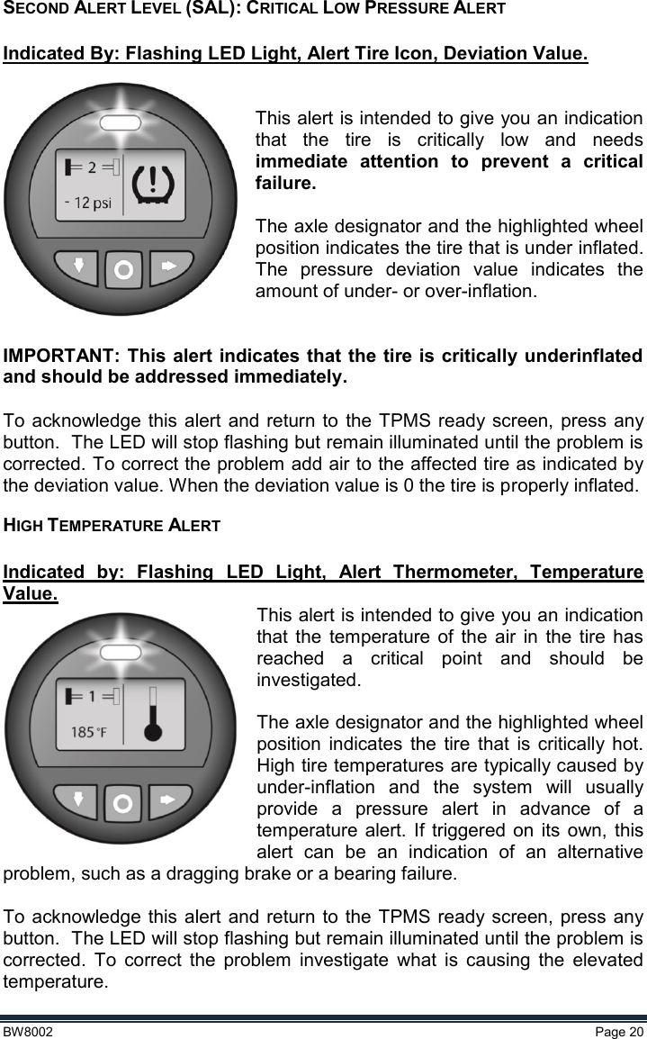  BW8002  Page 20  SECOND ALERT LEVEL (SAL): CRITICAL LOW PRESSURE ALERT  Indicated By: Flashing LED Light, Alert Tire Icon, Deviation Value.   This alert is intended to give you an indication that  the  tire  is  critically  low  and  needs immediate  attention  to  prevent  a  critical failure.  The axle designator and the highlighted wheel position indicates the tire that is under inflated. The  pressure  deviation  value  indicates  the amount of under- or over-inflation.   IMPORTANT: This alert indicates that the tire is critically underinflated and should be addressed immediately.   To  acknowledge this  alert  and return to  the  TPMS  ready screen,  press any button.  The LED will stop flashing but remain illuminated until the problem is corrected. To correct the problem add air to the affected tire as indicated by the deviation value. When the deviation value is 0 the tire is properly inflated.     HIGH TEMPERATURE ALERT  Indicated  by:  Flashing  LED  Light,  Alert  Thermometer,  Temperature Value. This alert is intended to give you an indication that  the  temperature  of  the  air  in  the  tire  has reached  a  critical  point  and  should  be investigated.   The axle designator and the highlighted wheel position  indicates  the  tire  that  is  critically hot. High tire temperatures are typically caused by under-inflation  and  the  system  will  usually provide  a  pressure  alert  in  advance  of  a temperature  alert.  If  triggered  on  its  own,  this alert  can  be  an  indication  of  an  alternative problem, such as a dragging brake or a bearing failure.  To  acknowledge this  alert  and return to  the TPMS ready screen,  press  any button.  The LED will stop flashing but remain illuminated until the problem is corrected.  To  correct  the  problem  investigate  what  is  causing  the  elevated temperature. 