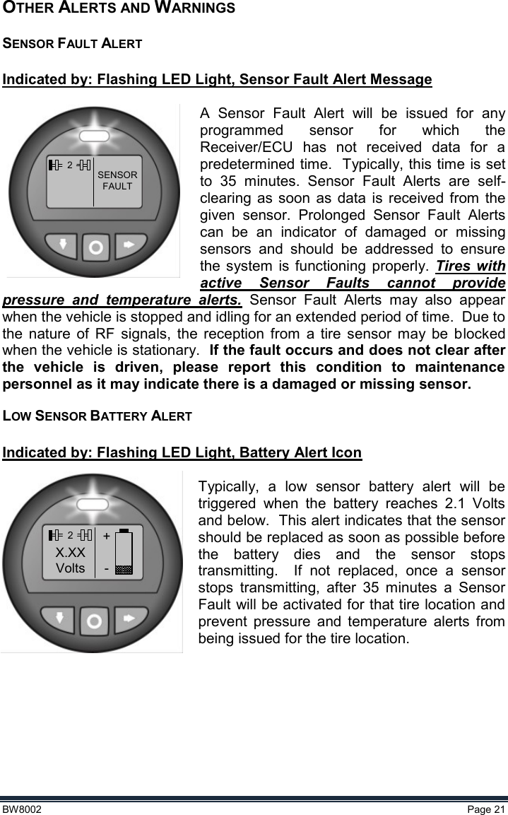  BW8002  Page 21  OTHER ALERTS AND WARNINGS SENSOR FAULT ALERT    Indicated by: Flashing LED Light, Sensor Fault Alert Message  A  Sensor  Fault  Alert  will  be  issued  for  any programmed  sensor  for  which  the Receiver/ECU  has  not  received  data  for  a predetermined time.  Typically, this time is set to  35  minutes.  Sensor  Fault  Alerts  are  self-clearing  as  soon  as  data  is  received  from  the given  sensor.  Prolonged  Sensor  Fault  Alerts can  be  an  indicator  of  damaged  or  missing sensors  and  should  be  addressed  to  ensure the system  is  functioning  properly.  Tires  with active  Sensor  Faults  cannot  provide pressure  and  temperature  alerts.  Sensor  Fault  Alerts  may  also  appear when the vehicle is stopped and idling for an extended period of time.  Due to the  nature  of  RF  signals,  the  reception  from  a  tire  sensor  may  be  blocked when the vehicle is stationary.  If the fault occurs and does not clear after the  vehicle  is  driven,  please  report  this  condition  to  maintenance personnel as it may indicate there is a damaged or missing sensor. LOW SENSOR BATTERY ALERT  Indicated by: Flashing LED Light, Battery Alert Icon  Typically,  a  low  sensor  battery  alert  will  be triggered  when  the  battery  reaches  2.1  Volts and below.  This alert indicates that the sensor should be replaced as soon as possible before the  battery  dies  and  the  sensor  stops transmitting.    If  not  replaced,  once  a  sensor stops  transmitting,  after  35  minutes  a  Sensor Fault will be activated for that tire location and prevent  pressure  and  temperature  alerts  from being issued for the tire location.    2SENSORFAULT2+-X.XXVolts