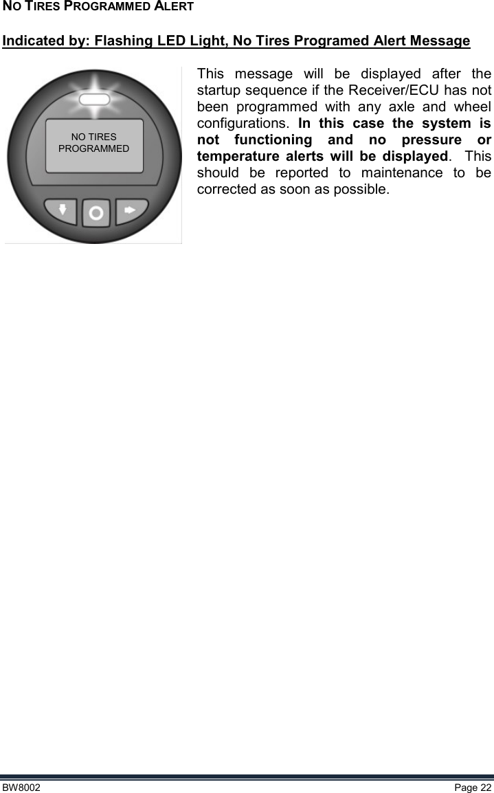  BW8002  Page 22  NO TIRES PROGRAMMED ALERT  Indicated by: Flashing LED Light, No Tires Programed Alert Message  This  message  will  be  displayed  after  the startup sequence if the Receiver/ECU has not been  programmed  with  any  axle  and  wheel configurations.  In  this  case  the  system  is not  functioning  and  no  pressure  or temperature  alerts  will  be  displayed.  This should  be  reported  to  maintenance  to  be corrected as soon as possible.    NO TIRESPROGRAMMED