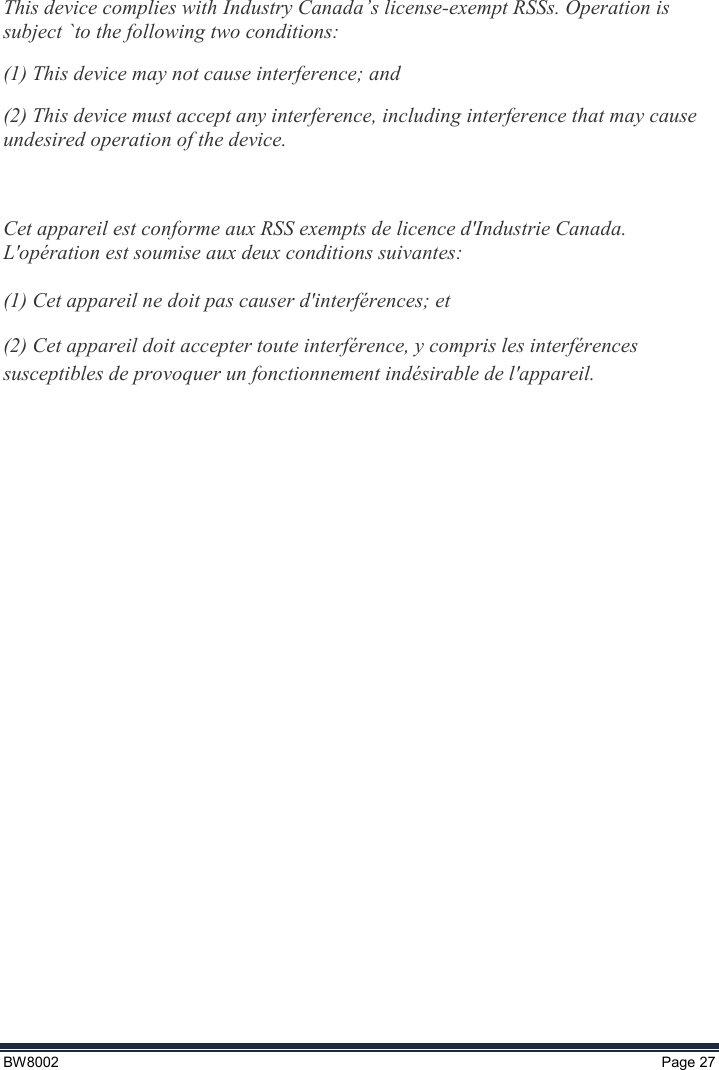  BW8002  Page 27    This device complies with Industry Canada’s license-exempt RSSs. Operation is subject `to the following two conditions: (1) This device may not cause interference; and  (2) This device must accept any interference, including interference that may cause undesired operation of the device.   Cet appareil est conforme aux RSS exempts de licence d&apos;Industrie Canada. L&apos;opération est soumise aux deux conditions suivantes:  (1) Cet appareil ne doit pas causer d&apos;interférences; et (2) Cet appareil doit accepter toute interférence, y compris les interférences susceptibles de provoquer un fonctionnement indésirable de l&apos;appareil.    