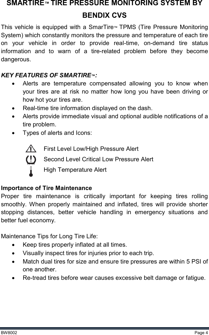  BW8002  Page 4  SMARTIRE™ TIRE PRESSURE MONITORING SYSTEM BY BENDIX CVS This  vehicle is equipped with a SmarTire™  TPMS (Tire  Pressure  Monitoring System) which constantly monitors the pressure and temperature of each tire on  your  vehicle  in  order  to  provide  real-time,  on-demand  tire  status information  and  to  warn  of  a  tire-related  problem  before  they  become dangerous.  KEY FEATURES OF SMARTIRE™:   Alerts  are  temperature  compensated  allowing  you  to  know  when your  tires  are  at  risk  no  matter  how  long  you  have  been  driving  or how hot your tires are.   Real-time tire information displayed on the dash.   Alerts provide immediate visual and optional audible notifications of a tire problem.   Types of alerts and Icons:  First Level Low/High Pressure Alert Second Level Critical Low Pressure Alert High Temperature Alert  Importance of Tire Maintenance Proper  tire  maintenance  is  critically  important  for  keeping  tires  rolling smoothly.  When  properly  maintained  and  inflated,  tires  will  provide  shorter stopping  distances,  better  vehicle  handling  in  emergency  situations  and better fuel economy.  Maintenance Tips for Long Tire Life:  Keep tires properly inflated at all times.   Visually inspect tires for injuries prior to each trip.   Match dual tires for size and ensure tire pressures are within 5 PSI of one another.  Re-tread tires before wear causes excessive belt damage or fatigue.  