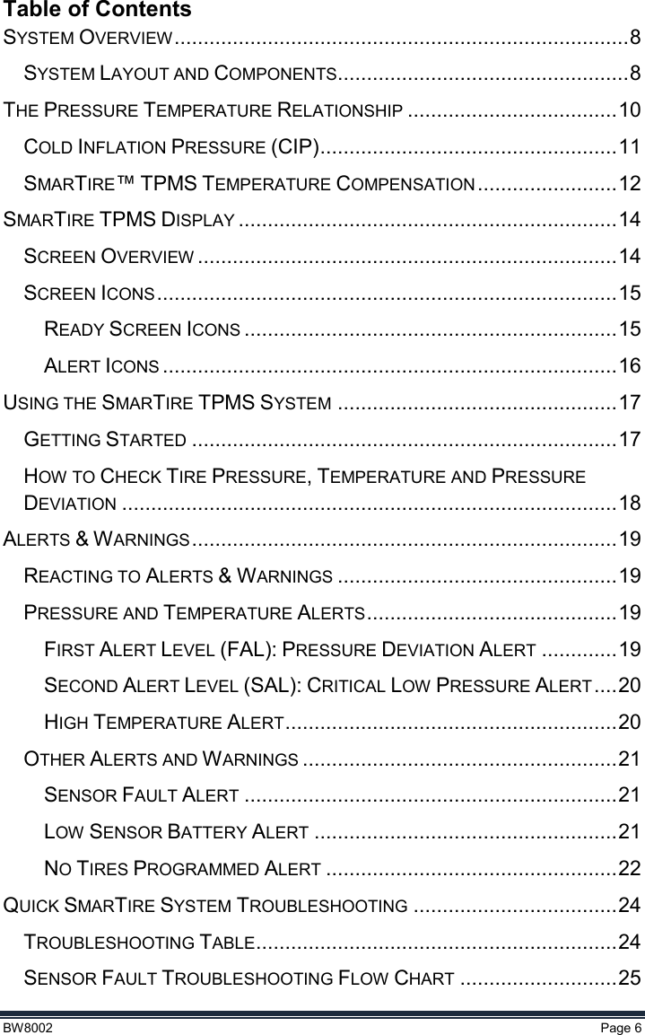  BW8002  Page 6  Table of Contents SYSTEM OVERVIEW .............................................................................. 8 SYSTEM LAYOUT AND COMPONENTS.................................................. 8 THE PRESSURE TEMPERATURE RELATIONSHIP .................................... 10 COLD INFLATION PRESSURE (CIP) ................................................... 11 SMARTIRE™ TPMS TEMPERATURE COMPENSATION ........................ 12 SMARTIRE TPMS DISPLAY ................................................................. 14 SCREEN OVERVIEW ........................................................................ 14 SCREEN ICONS ............................................................................... 15 READY SCREEN ICONS ................................................................ 15 ALERT ICONS .............................................................................. 16 USING THE SMARTIRE TPMS SYSTEM ................................................ 17 GETTING STARTED ......................................................................... 17 HOW TO CHECK TIRE PRESSURE, TEMPERATURE AND PRESSURE DEVIATION ..................................................................................... 18 ALERTS &amp; WARNINGS ......................................................................... 19 REACTING TO ALERTS &amp; WARNINGS ................................................ 19 PRESSURE AND TEMPERATURE ALERTS ........................................... 19 FIRST ALERT LEVEL (FAL): PRESSURE DEVIATION ALERT ............. 19 SECOND ALERT LEVEL (SAL): CRITICAL LOW PRESSURE ALERT .... 20 HIGH TEMPERATURE ALERT ......................................................... 20 OTHER ALERTS AND WARNINGS ...................................................... 21 SENSOR FAULT ALERT ................................................................ 21 LOW SENSOR BATTERY ALERT .................................................... 21 NO TIRES PROGRAMMED ALERT .................................................. 22 QUICK SMARTIRE SYSTEM TROUBLESHOOTING ................................... 24 TROUBLESHOOTING TABLE .............................................................. 24 SENSOR FAULT TROUBLESHOOTING FLOW CHART ........................... 25 