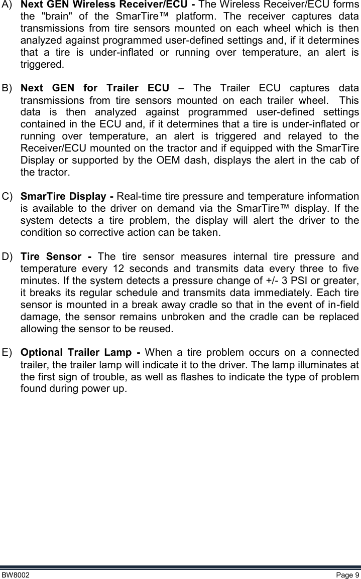  BW8002  Page 9  A) Next GEN Wireless Receiver/ECU - The Wireless Receiver/ECU forms the  &quot;brain&quot;  of  the  SmarTire™  platform.  The  receiver  captures  data transmissions  from  tire  sensors  mounted  on  each  wheel  which  is  then analyzed against programmed user-defined settings and, if it determines that  a  tire  is  under-inflated  or  running  over  temperature,  an  alert  is triggered.   B) Next  GEN  for  Trailer  ECU –  The  Trailer  ECU  captures  data transmissions  from  tire  sensors  mounted  on  each  trailer  wheel.    This data  is  then  analyzed  against  programmed  user-defined  settings contained in the ECU and, if it determines that a tire is under-inflated or running  over  temperature,  an  alert  is  triggered  and  relayed  to  the Receiver/ECU mounted on the tractor and if equipped with the SmarTire Display or  supported  by  the OEM dash,  displays the  alert in the  cab  of the tractor.  C) SmarTire Display - Real-time tire pressure and temperature information is  available  to  the  driver  on  demand  via  the  SmarTire™  display.  If  the system  detects  a  tire  problem,  the  display  will  alert  the  driver  to  the condition so corrective action can be taken.  D) Tire  Sensor  -  The  tire  sensor  measures  internal  tire  pressure  and temperature  every  12  seconds  and  transmits  data  every  three  to  five minutes. If the system detects a pressure change of +/- 3 PSI or greater, it breaks its  regular schedule and  transmits  data immediately. Each  tire sensor is mounted in a break away cradle so that in the event of in-field damage,  the  sensor  remains  unbroken  and  the  cradle  can  be  replaced allowing the sensor to be reused.  E) Optional  Trailer  Lamp  -  When  a  tire  problem  occurs  on  a  connected trailer, the trailer lamp will indicate it to the driver. The lamp illuminates at the first sign of trouble, as well as flashes to indicate the type of problem found during power up.       