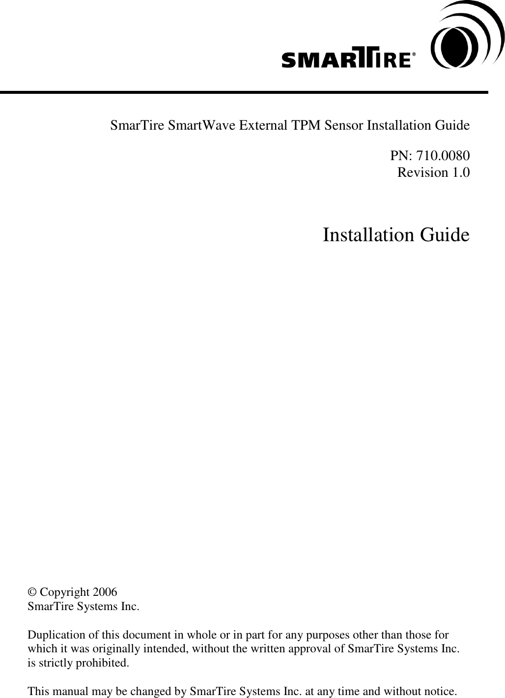      SmarTire SmartWave External TPM Sensor Installation Guide  PN: 710.0080 Revision 1.0    Installation Guide                         © Copyright 2006  SmarTire Systems Inc.    Duplication of this document in whole or in part for any purposes other than those for which it was originally intended, without the written approval of SmarTire Systems Inc. is strictly prohibited.  This manual may be changed by SmarTire Systems Inc. at any time and without notice.  