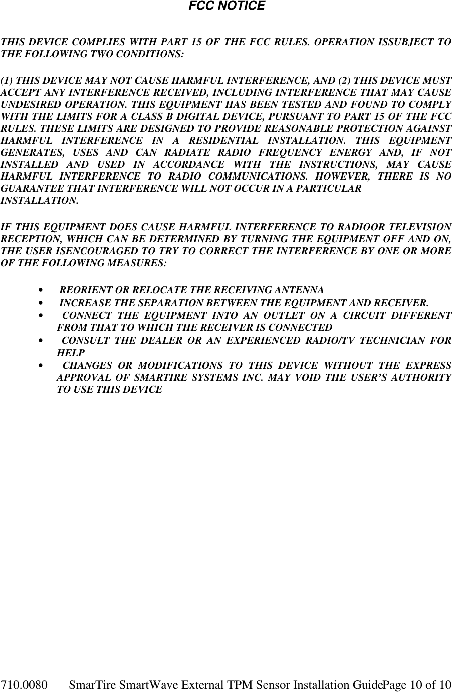 710.0080  SmarTire SmartWave External TPM Sensor Installation Guide  Page 10 of 10 FCC NOTICE  THIS DEVICE COMPLIES WITH PART 15 OF THE FCC RULES. OPERATION ISSUBJECT TO THE FOLLOWING TWO CONDITIONS:  (1) THIS DEVICE MAY NOT CAUSE HARMFUL INTERFERENCE, AND (2) THIS DEVICE MUST ACCEPT ANY INTERFERENCE RECEIVED, INCLUDING INTERFERENCE THAT MAY CAUSE UNDESIRED OPERATION. THIS EQUIPMENT HAS BEEN TESTED AND FOUND TO COMPLY WITH THE LIMITS FOR A CLASS B DIGITAL DEVICE, PURSUANT TO PART 15 OF THE FCC RULES. THESE LIMITS ARE DESIGNED TO PROVIDE REASONABLE PROTECTION AGAINST HARMFUL  INTERFERENCE  IN  A  RESIDENTIAL  INSTALLATION.  THIS  EQUIPMENT GENERATES,  USES  AND  CAN  RADIATE  RADIO  FREQUENCY  ENERGY  AND,  IF  NOT INSTALLED  AND  USED  IN  ACCORDANCE  WITH  THE  INSTRUCTIONS,  MAY  CAUSE HARMFUL  INTERFERENCE  TO  RADIO  COMMUNICATIONS.  HOWEVER,  THERE  IS  NO GUARANTEE THAT INTERFERENCE WILL NOT OCCUR IN A PARTICULAR INSTALLATION.  IF THIS EQUIPMENT DOES CAUSE HARMFUL INTERFERENCE TO RADIOOR TELEVISION RECEPTION, WHICH CAN BE DETERMINED BY TURNING THE EQUIPMENT OFF AND ON, THE USER ISENCOURAGED TO TRY TO CORRECT THE INTERFERENCE BY ONE OR MORE OF THE FOLLOWING MEASURES:  •         REORIENT OR RELOCATE THE RECEIVING ANTENNA •         INCREASE THE SEPARATION BETWEEN THE EQUIPMENT AND RECEIVER. •         CONNECT  THE  EQUIPMENT  INTO  AN  OUTLET  ON  A  CIRCUIT  DIFFERENT FROM THAT TO WHICH THE RECEIVER IS CONNECTED •         CONSULT  THE  DEALER  OR  AN  EXPERIENCED  RADIO/TV  TECHNICIAN  FOR HELP •         CHANGES  OR  MODIFICATIONS  TO  THIS  DEVICE  WITHOUT  THE  EXPRESS APPROVAL  OF SMARTIRE  SYSTEMS  INC. MAY  VOID  THE  USER’S  AUTHORITY TO USE THIS DEVICE  