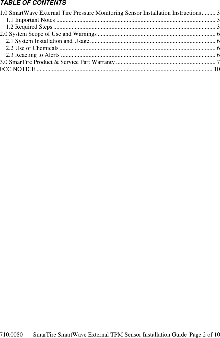 710.0080  SmarTire SmartWave External TPM Sensor Installation Guide  Page 2 of 10 TABLE OF CONTENTS 1.0 SmartWave External Tire Pressure Monitoring Sensor Installation Instructions......... 3 1.1 Important Notes ........................................................................................................ 3 1.2 Required Steps .......................................................................................................... 3 2.0 System Scope of Use and Warnings ............................................................................. 6 2.1 System Installation and Usage.................................................................................. 6 2.2 Use of Chemicals ...................................................................................................... 6 2.3 Reacting to Alerts ..................................................................................................... 6 3.0 SmarTire Product &amp; Service Part Warranty ................................................................. 7 FCC NOTICE ................................................................................................................... 10 