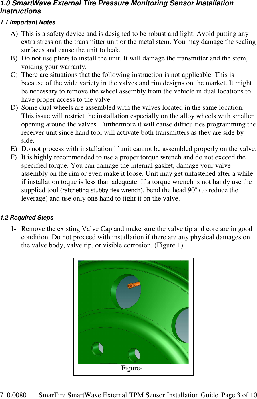 710.0080  SmarTire SmartWave External TPM Sensor Installation Guide  Page 3 of 10 1.0 SmartWave External Tire Pressure Monitoring Sensor Installation Instructions 1.1 Important Notes A) This is a safety device and is designed to be robust and light. Avoid putting any extra stress on the transmitter unit or the metal stem. You may damage the sealing surfaces and cause the unit to leak. B) Do not use pliers to install the unit. It will damage the transmitter and the stem, voiding your warranty. C) There are situations that the following instruction is not applicable. This is because of the wide variety in the valves and rim designs on the market. It might be necessary to remove the wheel assembly from the vehicle in dual locations to have proper access to the valve. D) Some dual wheels are assembled with the valves located in the same location. This issue will restrict the installation especially on the alloy wheels with smaller opening around the valves. Furthermore it will cause difficulties programming the receiver unit since hand tool will activate both transmitters as they are side by side. E) Do not process with installation if unit cannot be assembled properly on the valve.  F) It is highly recommended to use a proper torque wrench and do not exceed the specified torque. You can damage the internal gasket, damage your valve assembly on the rim or even make it loose. Unit may get unfastened after a while if installation toque is less than adequate. If a torque wrench is not handy use the supplied tool (ratcheting stubby flex wrench), bend the head 90º (to reduce the leverage) and use only one hand to tight it on the valve.  1.2 Required Steps 1- Remove the existing Valve Cap and make sure the valve tip and core are in good condition. Do not proceed with installation if there are any physical damages on the valve body, valve tip, or visible corrosion. (Figure 1)                  Figure-1 