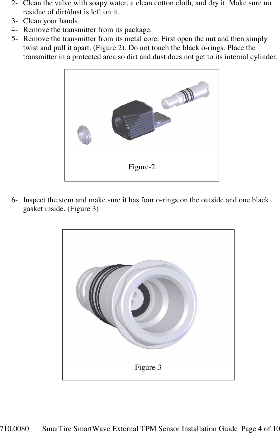 710.0080  SmarTire SmartWave External TPM Sensor Installation Guide  Page 4 of 10 2- Clean the valve with soapy water, a clean cotton cloth, and dry it. Make sure no residue of dirt/dust is left on it. 3- Clean your hands. 4- Remove the transmitter from its package.  5- Remove the transmitter from its metal core. First open the nut and then simply twist and pull it apart. (Figure 2). Do not touch the black o-rings. Place the transmitter in a protected area so dirt and dust does not get to its internal cylinder.                6- Inspect the stem and make sure it has four o-rings on the outside and one black gasket inside. (Figure 3)                       Figure-2  Figure-3 