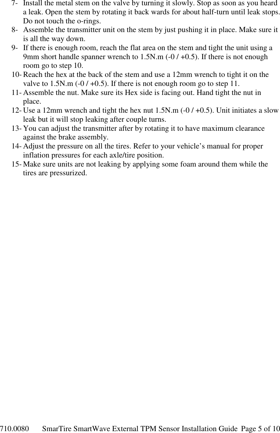 710.0080  SmarTire SmartWave External TPM Sensor Installation Guide  Page 5 of 10 7- Install the metal stem on the valve by turning it slowly. Stop as soon as you heard a leak. Open the stem by rotating it back wards for about half-turn until leak stops. Do not touch the o-rings. 8- Assemble the transmitter unit on the stem by just pushing it in place. Make sure it is all the way down. 9- If there is enough room, reach the flat area on the stem and tight the unit using a 9mm short handle spanner wrench to 1.5N.m (-0 / +0.5). If there is not enough room go to step 10. 10- Reach the hex at the back of the stem and use a 12mm wrench to tight it on the valve to 1.5N.m (-0 / +0.5). If there is not enough room go to step 11. 11- Assemble the nut. Make sure its Hex side is facing out. Hand tight the nut in place. 12- Use a 12mm wrench and tight the hex nut 1.5N.m (-0 / +0.5). Unit initiates a slow leak but it will stop leaking after couple turns. 13- You can adjust the transmitter after by rotating it to have maximum clearance against the brake assembly. 14- Adjust the pressure on all the tires. Refer to your vehicle’s manual for proper inflation pressures for each axle/tire position. 15- Make sure units are not leaking by applying some foam around them while the tires are pressurized. 