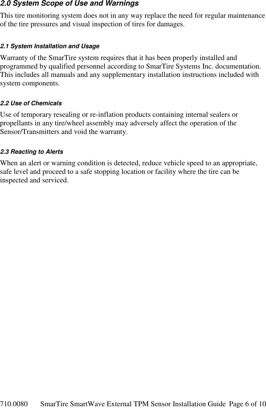 710.0080  SmarTire SmartWave External TPM Sensor Installation Guide  Page 6 of 10 2.0 System Scope of Use and Warnings This tire monitoring system does not in any way replace the need for regular maintenance of the tire pressures and visual inspection of tires for damages.  2.1 System Installation and Usage Warranty of the SmarTire system requires that it has been properly installed and programmed by qualified personnel according to SmarTire Systems Inc. documentation. This includes all manuals and any supplementary installation instructions included with system components.  2.2 Use of Chemicals Use of temporary resealing or re-inflation products containing internal sealers or propellants in any tire/wheel assembly may adversely affect the operation of the Sensor/Transmitters and void the warranty.  2.3 Reacting to Alerts When an alert or warning condition is detected, reduce vehicle speed to an appropriate, safe level and proceed to a safe stopping location or facility where the tire can be inspected and serviced.   