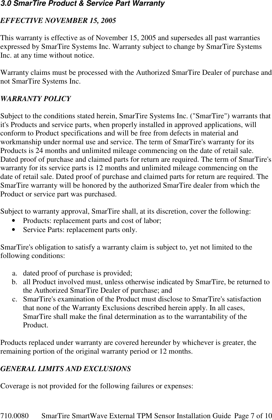 710.0080  SmarTire SmartWave External TPM Sensor Installation Guide  Page 7 of 10 3.0 SmarTire Product &amp; Service Part Warranty  EFFECTIVE NOVEMBER 15, 2005  This warranty is effective as of November 15, 2005 and supersedes all past warranties expressed by SmarTire Systems Inc. Warranty subject to change by SmarTire Systems Inc. at any time without notice.  Warranty claims must be processed with the Authorized SmarTire Dealer of purchase and not SmarTire Systems Inc.  WARRANTY POLICY  Subject to the conditions stated herein, SmarTire Systems Inc. (&quot;SmarTire&quot;) warrants that it&apos;s Products and service parts, when properly installed in approved applications, will conform to Product specifications and will be free from defects in material and workmanship under normal use and service. The term of SmarTire&apos;s warranty for its Products is 24 months and unlimited mileage commencing on the date of retail sale. Dated proof of purchase and claimed parts for return are required. The term of SmarTire&apos;s warranty for its service parts is 12 months and unlimited mileage commencing on the date of retail sale. Dated proof of purchase and claimed parts for return are required. The SmarTire warranty will be honored by the authorized SmarTire dealer from which the Product or service part was purchased.  Subject to warranty approval, SmarTire shall, at its discretion, cover the following: • Products: replacement parts and cost of labor; • Service Parts: replacement parts only.  SmarTire&apos;s obligation to satisfy a warranty claim is subject to, yet not limited to the following conditions:   a. dated proof of purchase is provided; b. all Product involved must, unless otherwise indicated by SmarTire, be returned to the Authorized SmarTire Dealer of purchase; and c. SmarTire&apos;s examination of the Product must disclose to SmarTire&apos;s satisfaction that none of the Warranty Exclusions described herein apply. In all cases, SmarTire shall make the final determination as to the warrantability of the Product.  Products replaced under warranty are covered hereunder by whichever is greater, the remaining portion of the original warranty period or 12 months.  GENERAL LIMITS AND EXCLUSIONS  Coverage is not provided for the following failures or expenses:  