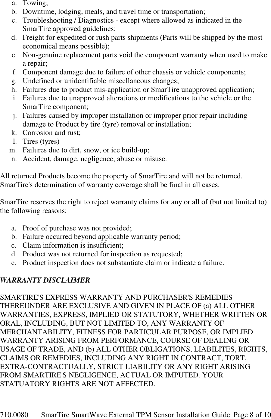 710.0080  SmarTire SmartWave External TPM Sensor Installation Guide  Page 8 of 10 a. Towing; b. Downtime, lodging, meals, and travel time or transportation; c. Troubleshooting / Diagnostics - except where allowed as indicated in the SmarTire approved guidelines; d. Freight for expedited or rush parts shipments (Parts will be shipped by the most economical means possible); e. Non-genuine replacement parts void the component warranty when used to make a repair; f. Component damage due to failure of other chassis or vehicle components; g. Undefined or unidentifiable miscellaneous changes; h. Failures due to product mis-application or SmarTire unapproved application; i. Failures due to unapproved alterations or modifications to the vehicle or the SmarTire component; j. Failures caused by improper installation or improper prior repair including damage to Product by tire (tyre) removal or installation; k. Corrosion and rust; l. Tires (tyres) m. Failures due to dirt, snow, or ice build-up; n. Accident, damage, negligence, abuse or misuse.  All returned Products become the property of SmarTire and will not be returned. SmarTire&apos;s determination of warranty coverage shall be final in all cases.  SmarTire reserves the right to reject warranty claims for any or all of (but not limited to) the following reasons:  a. Proof of purchase was not provided; b. Failure occurred beyond applicable warranty period; c. Claim information is insufficient; d. Product was not returned for inspection as requested; e. Product inspection does not substantiate claim or indicate a failure.  WARRANTY DISCLAIMER  SMARTIRE&apos;S EXPRESS WARRANTY AND PURCHASER&apos;S REMEDIES THEREUNDER ARE EXCLUSIVE AND GIVEN IN PLACE OF (a) ALL OTHER WARRANTIES, EXPRESS, IMPLIED OR STATUTORY, WHETHER WRITTEN OR ORAL, INCLUDING, BUT NOT LIMITED TO, ANY WARRANTY OF MERCHANTABILITY, FITNESS FOR PARTICULAR PURPOSE, OR IMPLIED WARRANTY ARISING FROM PERFORMANCE, COURSE OF DEALING OR USAGE OF TRADE, AND (b) ALL OTHER OBLIGATIONS, LIABILITES, RIGHTS, CLAIMS OR REMEDIES, INCLUDING ANY RIGHT IN CONTRACT, TORT, EXTRA-CONTRACTUALLY, STRICT LIABILITY OR ANY RIGHT ARISING FROM SMARTIRE&apos;S NEGLIGENCE, ACTUAL OR IMPUTED. YOUR STATUATORY RIGHTS ARE NOT AFFECTED.  