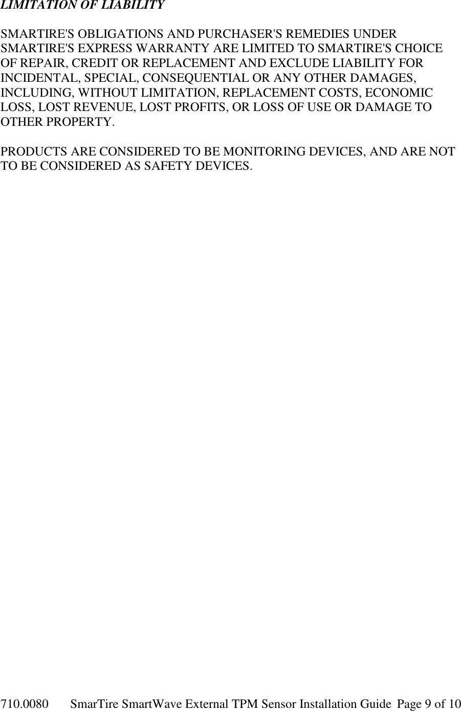 710.0080  SmarTire SmartWave External TPM Sensor Installation Guide  Page 9 of 10 LIMITATION OF LIABILITY  SMARTIRE&apos;S OBLIGATIONS AND PURCHASER&apos;S REMEDIES UNDER SMARTIRE&apos;S EXPRESS WARRANTY ARE LIMITED TO SMARTIRE&apos;S CHOICE OF REPAIR, CREDIT OR REPLACEMENT AND EXCLUDE LIABILITY FOR INCIDENTAL, SPECIAL, CONSEQUENTIAL OR ANY OTHER DAMAGES, INCLUDING, WITHOUT LIMITATION, REPLACEMENT COSTS, ECONOMIC LOSS, LOST REVENUE, LOST PROFITS, OR LOSS OF USE OR DAMAGE TO OTHER PROPERTY.  PRODUCTS ARE CONSIDERED TO BE MONITORING DEVICES, AND ARE NOT TO BE CONSIDERED AS SAFETY DEVICES.  