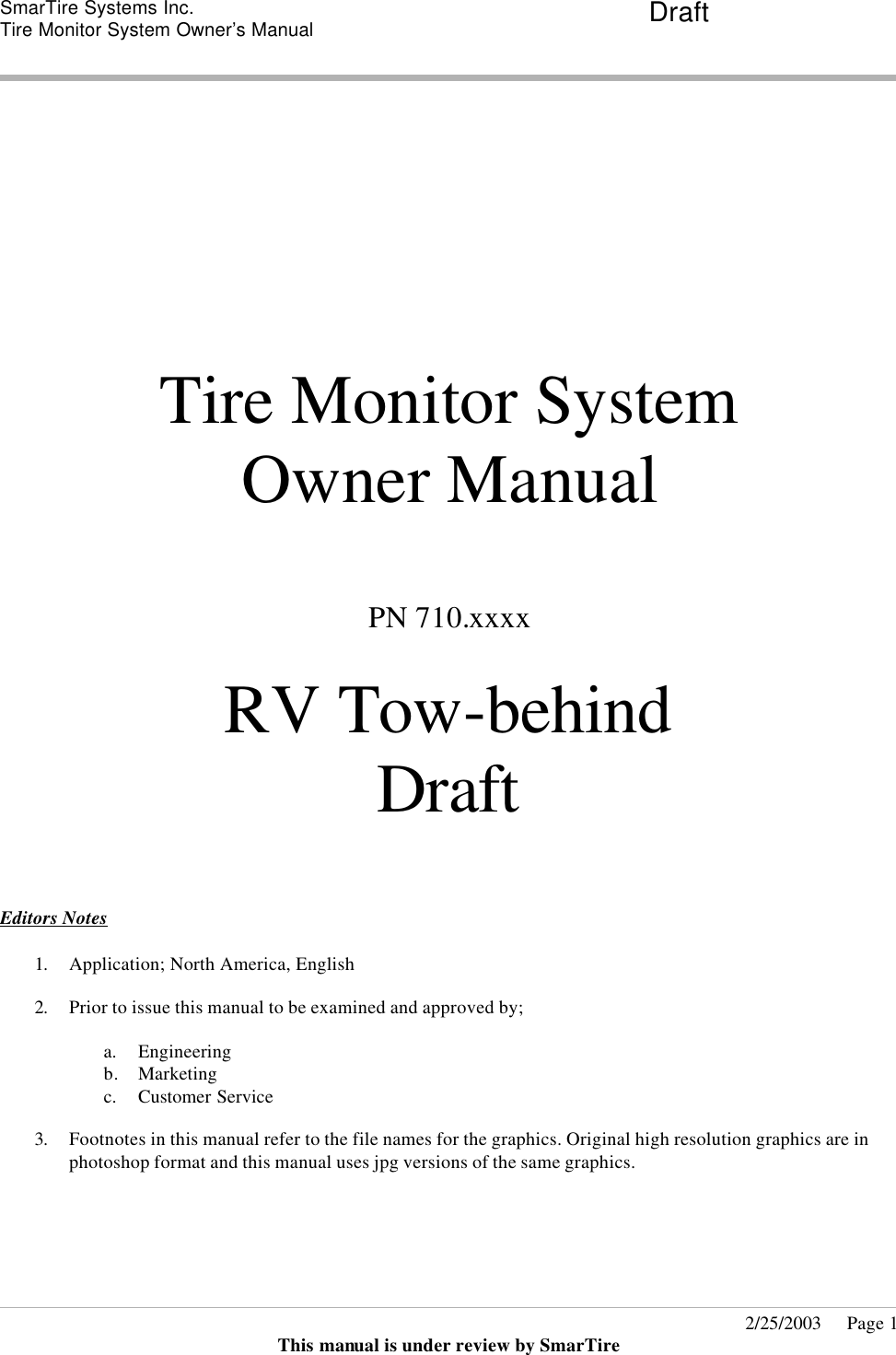 SmarTire Systems Inc.  Tire Monitor System Owner’s Manual Draft       2/25/2003     Page 1 This manual is under review by SmarTire          Tire Monitor System  Owner Manual  PN 710.xxxx  RV Tow-behind Draft  Editors Notes  1. Application; North America, English   2. Prior to issue this manual to be examined and approved by;  a. Engineering b. Marketing  c. Customer Service  3. Footnotes in this manual refer to the file names for the graphics. Original high resolution graphics are in photoshop format and this manual uses jpg versions of the same graphics.    