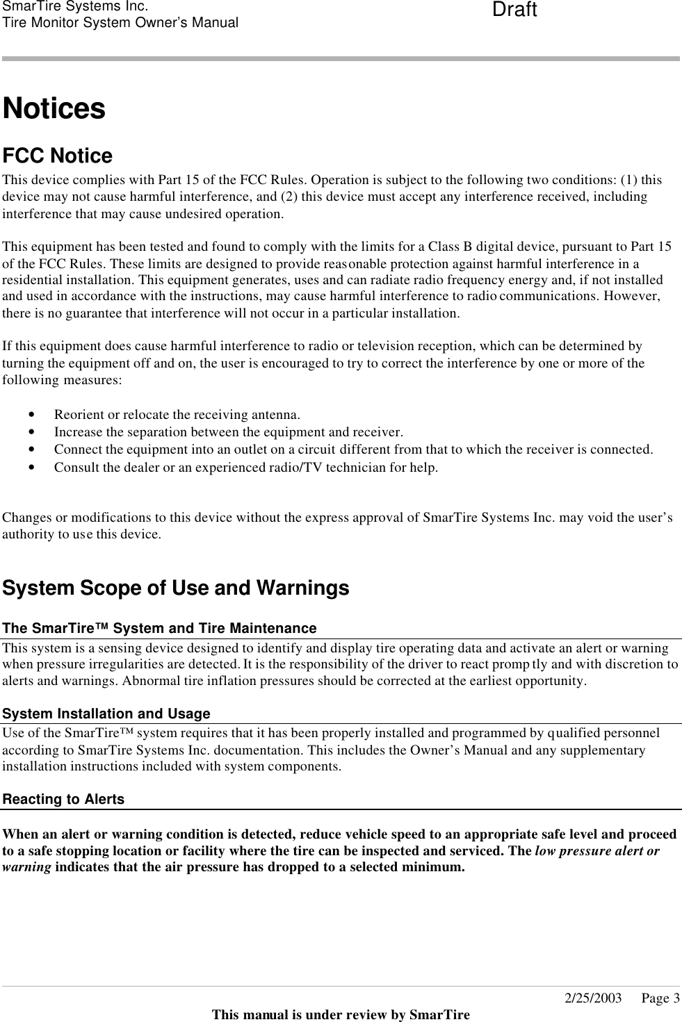 SmarTire Systems Inc.  Tire Monitor System Owner’s Manual Draft       2/25/2003     Page 3 This manual is under review by SmarTire  Notices FCC Notice This device complies with Part 15 of the FCC Rules. Operation is subject to the following two conditions: (1) this device may not cause harmful interference, and (2) this device must accept any interference received, including interference that may cause undesired operation.  This equipment has been tested and found to comply with the limits for a Class B digital device, pursuant to Part 15 of the FCC Rules. These limits are designed to provide reasonable protection against harmful interference in a residential installation. This equipment generates, uses and can radiate radio frequency energy and, if not installed and used in accordance with the instructions, may cause harmful interference to radio communications. However, there is no guarantee that interference will not occur in a particular installation.  If this equipment does cause harmful interference to radio or television reception, which can be determined by turning the equipment off and on, the user is encouraged to try to correct the interference by one or more of the following measures:  • Reorient or relocate the receiving antenna.  • Increase the separation between the equipment and receiver.  • Connect the equipment into an outlet on a circuit different from that to which the receiver is connected.  • Consult the dealer or an experienced radio/TV technician for help.   Changes or modifications to this device without the express approval of SmarTire Systems Inc. may void the user’s authority to use this device.  System Scope of Use and Warnings  The SmarTire™ System and Tire Maintenance This system is a sensing device designed to identify and display tire operating data and activate an alert or warning when pressure irregularities are detected. It is the responsibility of the driver to react promp tly and with discretion to alerts and warnings. Abnormal tire inflation pressures should be corrected at the earliest opportunity.    System Installation and Usage Use of the SmarTire™ system requires that it has been properly installed and programmed by qualified personnel according to SmarTire Systems Inc. documentation. This includes the Owner’s Manual and any supplementary installation instructions included with system components.   Reacting to Alerts    When an alert or warning condition is detected, reduce vehicle speed to an appropriate safe level and proceed to a safe stopping location or facility where the tire can be inspected and serviced. The low pressure alert or warning indicates that the air pressure has dropped to a selected minimum.   