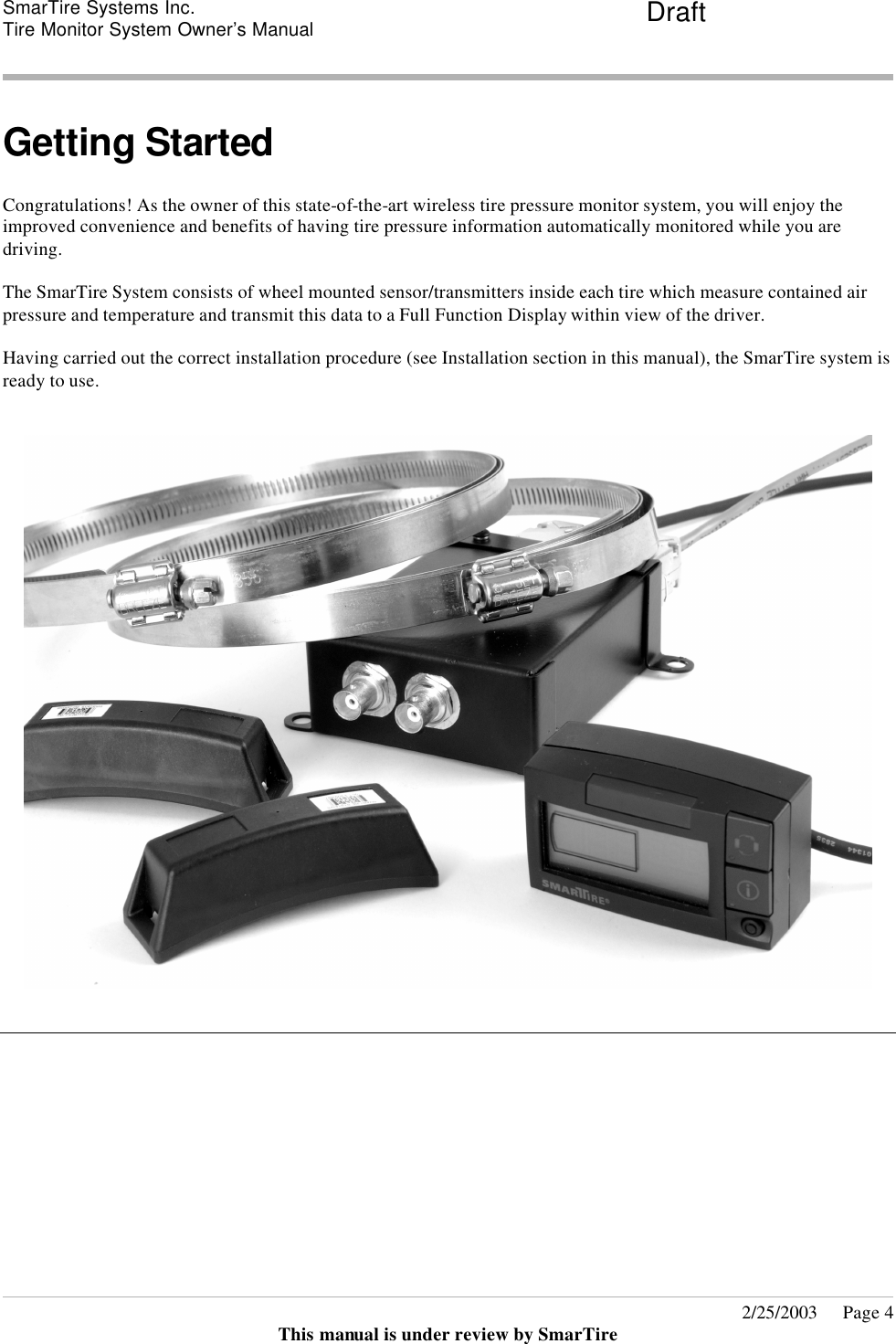 SmarTire Systems Inc.  Tire Monitor System Owner’s Manual Draft       2/25/2003     Page 4 This manual is under review by SmarTire  Getting Started  Congratulations! As the owner of this state-of-the-art wireless tire pressure monitor system, you will enjoy the improved convenience and benefits of having tire pressure information automatically monitored while you are driving.  The SmarTire System consists of wheel mounted sensor/transmitters inside each tire which measure contained air pressure and temperature and transmit this data to a Full Function Display within view of the driver.  Having carried out the correct installation procedure (see Installation section in this manual), the SmarTire system is ready to use.      