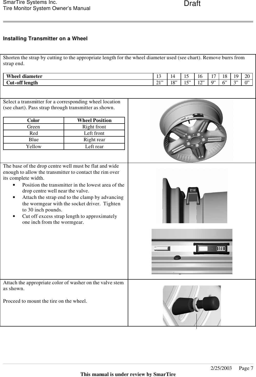 SmarTire Systems Inc.  Tire Monitor System Owner’s Manual Draft       2/25/2003     Page 7 This manual is under review by SmarTire  Installing Transmitter on a Wheel  Shorten the strap by cutting to the appropriate length for the wheel diameter used (see chart). Remove burrs from strap end.  Wheel diameter 13 14 15 16 17 18 19 20 Cut-off length 21” 18” 15” 12” 9” 6” 3” 0”   Select a transmitter for a corresponding wheel location (see chart). Pass strap through transmitter as shown.  Color Wheel Position Green Right front Red Left front Blue Right rear Yellow Left rear    The base of the drop centre well must be flat and wide enough to allow the transmitter to contact the rim over its complete width. • Position the transmitter in the lowest area of the drop centre well near the valve.  • Attach the strap end to the clamp by advancing the wormgear with the socket driver.  Tighten to 30 inch pounds. • Cut off excess strap length to approximately one inch from the wormgear.       Attach the appropriate color of washer on the valve stem as shown.  Proceed to mount the tire on the wheel.      