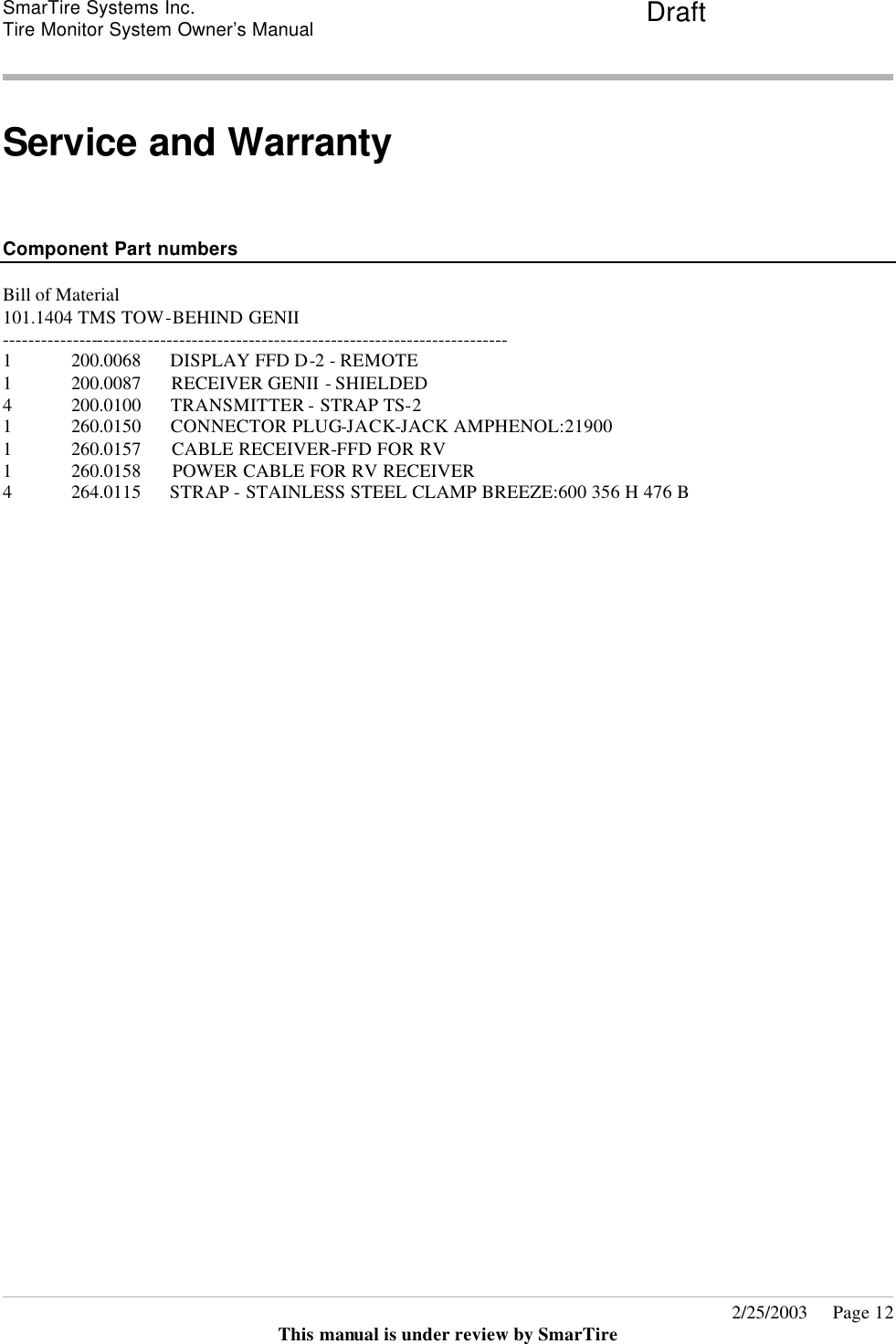 SmarTire Systems Inc.  Tire Monitor System Owner’s Manual Draft       2/25/2003     Page 12 This manual is under review by SmarTire  Service and Warranty    Component Part numbers  Bill of Material  101.1404 TMS TOW-BEHIND GENII -------------------------------------------------------------------------------- 1 200.0068      DISPLAY FFD D-2 - REMOTE   1 200.0087      RECEIVER GENII - SHIELDED 4 200.0100      TRANSMITTER - STRAP TS-2 1 260.0150      CONNECTOR PLUG-JACK-JACK AMPHENOL:21900    1 260.0157      CABLE RECEIVER-FFD FOR RV 1 260.0158      POWER CABLE FOR RV RECEIVER 4 264.0115      STRAP - STAINLESS STEEL CLAMP BREEZE:600 356 H 476 B    