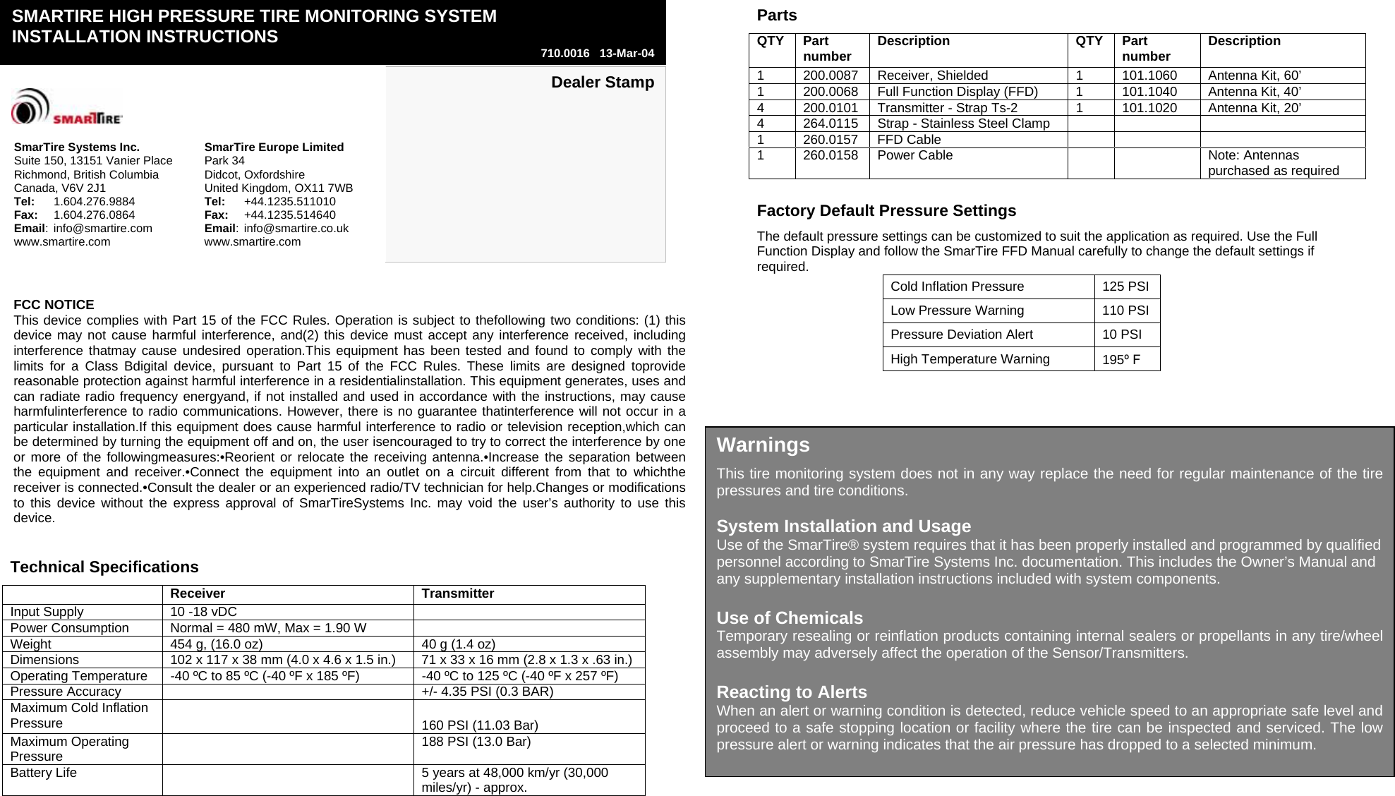                         Dealer Stamp    SmarTire Systems Inc. SmarTire Europe Limited Suite 150, 13151 Vanier Place Park 34 Richmond, British Columbia Didcot, Oxfordshire Canada, V6V 2J1 United Kingdom, OX11 7WB Tel:   1.604.276.9884 Tel:   +44.1235.511010 Fax:   1.604.276.0864 Fax:   +44.1235.514640 Email: info@smartire.com Email: info@smartire.co.uk www.smartire.com www.smartire.com SMARTIRE HIGH PRESSURE TIRE MONITORING SYSTEM  INSTALLATION INSTRUCTIONS  710.0016   13-Mar-04 Parts QTY Part number  Description QTY Part number  Description 1  200.0087  Receiver, Shielded  1  101.1060   Antenna Kit, 60’  1  200.0068  Full Function Display (FFD)  1  101.1040  Antenna Kit, 40’ 4  200.0101  Transmitter - Strap Ts-2  1  101.1020   Antenna Kit, 20’ 4  264.0115  Strap - Stainless Steel Clamp       1 260.0157 FFD Cable       1  260.0158  Power Cable      Note: Antennas purchased as required Technical Specifications   Receiver   Transmitter  Input Supply  10 -18 vDC   Power Consumption  Normal = 480 mW, Max = 1.90 W   Weight  454 g, (16.0 oz)  40 g (1.4 oz) Dimensions  102 x 117 x 38 mm (4.0 x 4.6 x 1.5 in.)  71 x 33 x 16 mm (2.8 x 1.3 x .63 in.) Operating Temperature  -40 ºC to 85 ºC (-40 ºF x 185 ºF)  -40 ºC to 125 ºC (-40 ºF x 257 ºF) Pressure Accuracy    +/- 4.35 PSI (0.3 BAR) Maximum Cold Inflation Pressure   160 PSI (11.03 Bar) Maximum Operating Pressure    188 PSI (13.0 Bar) Battery Life    5 years at 48,000 km/yr (30,000 miles/yr) - approx.  Factory Default Pressure Settings The default pressure settings can be customized to suit the application as required. Use the Full Function Display and follow the SmarTire FFD Manual carefully to change the default settings if required. Cold Inflation Pressure  125 PSI Low Pressure Warning  110 PSI Pressure Deviation Alert  10 PSI High Temperature Warning  195º F  Warnings This tire monitoring system does not in any way replace the need for regular maintenance of the tire pressures and tire conditions.  System Installation and Usage Use of the SmarTire® system requires that it has been properly installed and programmed by qualified personnel according to SmarTire Systems Inc. documentation. This includes the Owner’s Manual and any supplementary installation instructions included with system components.  Use of Chemicals Temporary resealing or reinflation products containing internal sealers or propellants in any tire/wheel assembly may adversely affect the operation of the Sensor/Transmitters.  Reacting to Alerts When an alert or warning condition is detected, reduce vehicle speed to an appropriate safe level and proceed to a safe stopping location or facility where the tire can be inspected and serviced. The low pressure alert or warning indicates that the air pressure has dropped to a selected minimum. FCC NOTICE This device complies with Part 15 of the FCC Rules. Operation is subject to thefollowing two conditions: (1) this device may not cause harmful interference, and(2) this device must accept any interference received, including interference thatmay cause undesired operation.This equipment has been tested and found to comply with the limits for a Class Bdigital device, pursuant to Part 15 of the FCC Rules. These limits are designed toprovide reasonable protection against harmful interference in a residentialinstallation. This equipment generates, uses and can radiate radio frequency energyand, if not installed and used in accordance with the instructions, may cause harmfulinterference to radio communications. However, there is no guarantee thatinterference will not occur in a particular installation.If this equipment does cause harmful interference to radio or television reception,which can be determined by turning the equipment off and on, the user isencouraged to try to correct the interference by one or more of the followingmeasures:•Reorient or relocate the receiving antenna.•Increase the separation between the equipment and receiver.•Connect the equipment into an outlet on a circuit different from that to whichthe receiver is connected.•Consult the dealer or an experienced radio/TV technician for help.Changes or modifications to this device without the express approval of SmarTireSystems Inc. may void the user’s authority to use this device. 