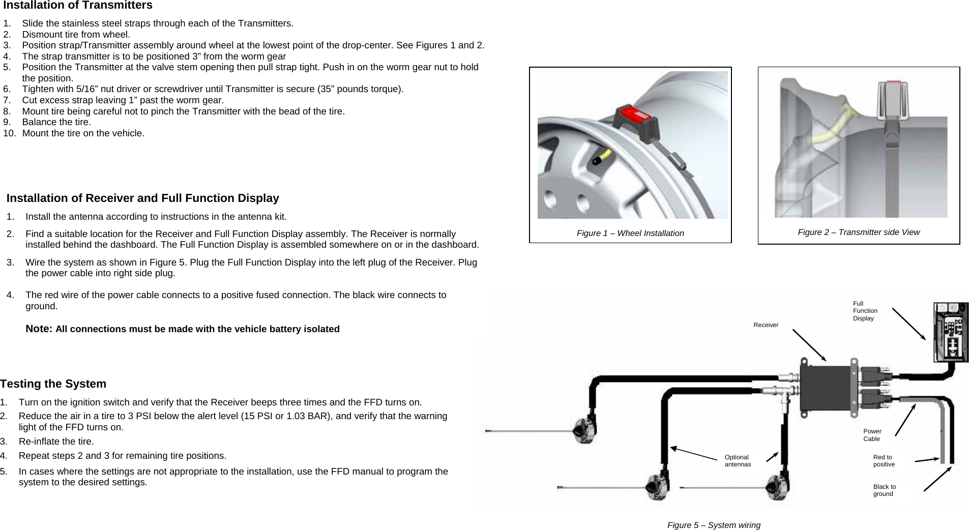                  Installation of Transmitters 1.  Slide the stainless steel straps through each of the Transmitters. 2.  Dismount tire from wheel. 3.  Position strap/Transmitter assembly around wheel at the lowest point of the drop-center. See Figures 1 and 2. 4.  The strap transmitter is to be positioned 3” from the worm gear 5.  Position the Transmitter at the valve stem opening then pull strap tight. Push in on the worm gear nut to hold the position. 6.  Tighten with 5/16” nut driver or screwdriver until Transmitter is secure (35” pounds torque). 7.  Cut excess strap leaving 1” past the worm gear. 8.  Mount tire being careful not to pinch the Transmitter with the bead of the tire. 9.  Balance the tire. 10.  Mount the tire on the vehicle. Testing the System 1.  Turn on the ignition switch and verify that the Receiver beeps three times and the FFD turns on. 2.  Reduce the air in a tire to 3 PSI below the alert level (15 PSI or 1.03 BAR), and verify that the warning light of the FFD turns on. 3.  Re-inflate the tire. 4.  Repeat steps 2 and 3 for remaining tire positions.  5.  In cases where the settings are not appropriate to the installation, use the FFD manual to program the system to the desired settings.   Figure 5 – System wiring  Red to positive Black to ground Optional antennas Receiver Full Function Display Power Cable  Installation of Receiver and Full Function Display 1.  Install the antenna according to instructions in the antenna kit. 2.  Find a suitable location for the Receiver and Full Function Display assembly. The Receiver is normally installed behind the dashboard. The Full Function Display is assembled somewhere on or in the dashboard. 3.  Wire the system as shown in Figure 5. Plug the Full Function Display into the left plug of the Receiver. Plug the power cable into right side plug.  4.  The red wire of the power cable connects to a positive fused connection. The black wire connects to ground.   Note: All connections must be made with the vehicle battery isolated   Figure 2 – Transmitter side View  Figure 1 – Wheel Installation 