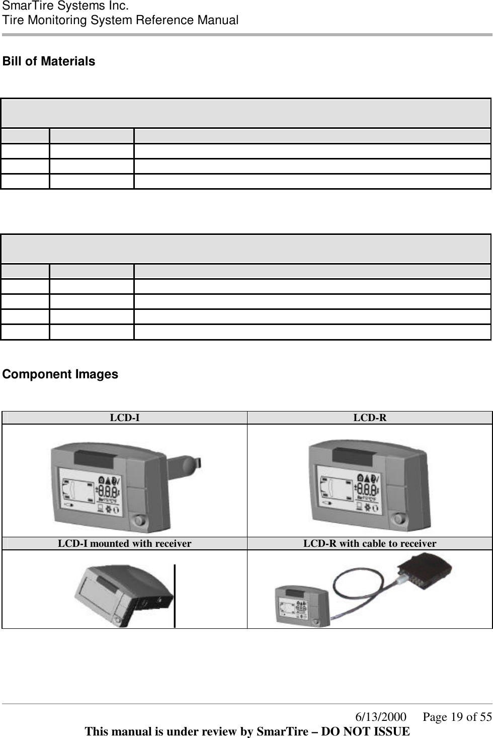  SmarTire Systems Inc.  Tire Monitoring System Reference Manual      6/13/2000     Page 19 of 55 This manual is under review by SmarTire – DO NOT ISSUE Bill of Materials  061.4000 Pressure Alert Full Function Display – Type I  QTY PER STOCK CODE Description 1 200.0060 LCD DISPLAY UNIT - TYPE I 1 276.0042 BOX - ELECTRONIC PARTS 1 700.0001 DOCUMENT KIT, GENII - LCD    061.4001 Pressure Alert Full Function Display – Type R  QTY PER STOCK CODE Description 1 200.0068 LCD DISPLAY UNIT - TYPE R 1 260.0096 CABLE REMOTE LCD 1 276.0042 BOX - ELECTRONIC PARTS 1 700.0001 DOCUMENT KIT, GENII - LCD  Component Images  LCD-I LCD-R     LCD-I mounted with receiver LCD-R with cable to receiver     