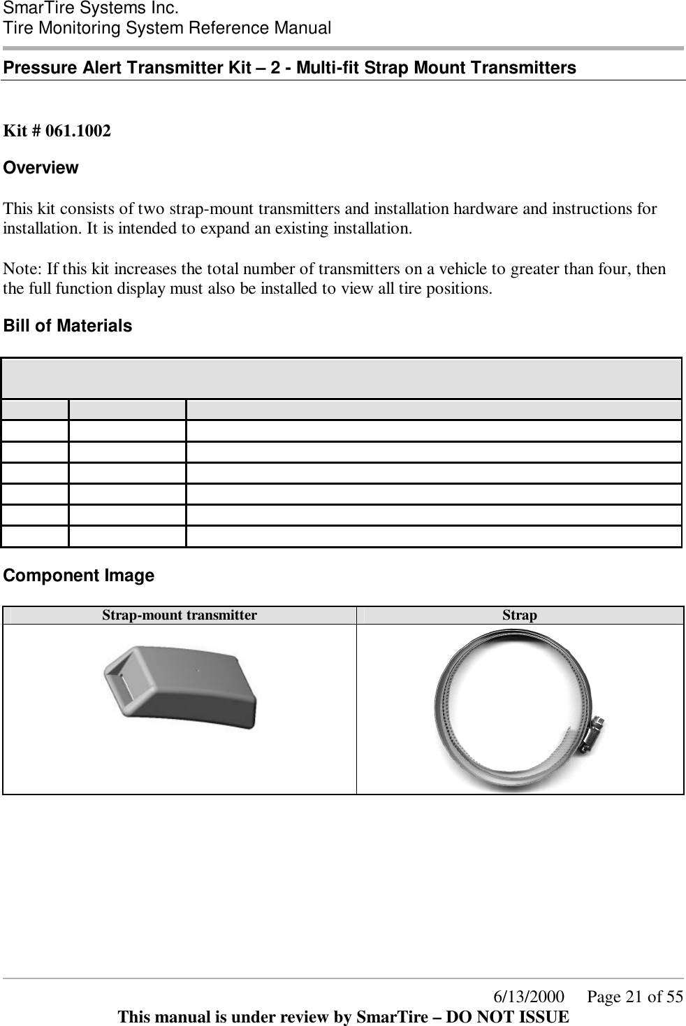  SmarTire Systems Inc.  Tire Monitoring System Reference Manual      6/13/2000     Page 21 of 55 This manual is under review by SmarTire – DO NOT ISSUE Pressure Alert Transmitter Kit – 2 - Multi-fit Strap Mount Transmitters   Kit # 061.1002 Overview This kit consists of two strap-mount transmitters and installation hardware and instructions for installation. It is intended to expand an existing installation.  Note: If this kit increases the total number of transmitters on a vehicle to greater than four, then the full function display must also be installed to view all tire positions. Bill of Materials 061.1002 Pressure Alert Transmitter Kit – 2 - Multi-fit Strap Mount Transmitters  QTY PER STOCK CODE Description 2 200.0064 TRANSMITTER-STRAP-GENII 2 264.0115 STRAP - STAINLESS STEEL CLAMP 1 276.0041 BOX - PRODUCT KIT 1 276.0042 BOX - ELECTRONIC PARTS 1 276.0043 BAG TRANSMITTER SHIELD 1 700.0000 DOCUMENT KIT, GENII - BASIC Component Image Strap-mount transmitter Strap     