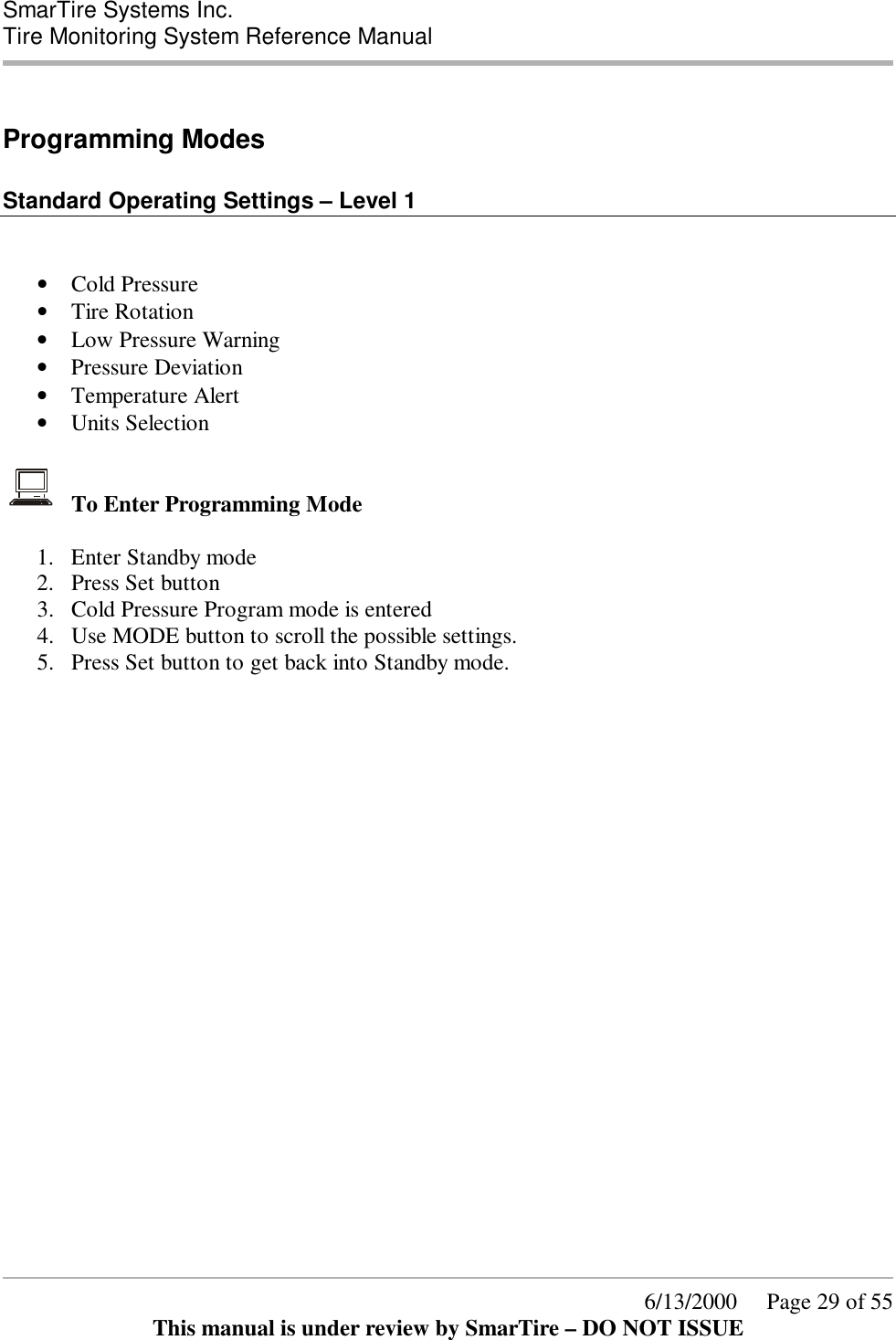  SmarTire Systems Inc.  Tire Monitoring System Reference Manual      6/13/2000     Page 29 of 55 This manual is under review by SmarTire – DO NOT ISSUE  Programming Modes   Standard Operating Settings – Level 1   • Cold Pressure  • Tire Rotation  • Low Pressure Warning  • Pressure Deviation  • Temperature Alert  • Units Selection    To Enter Programming Mode  1.  Enter Standby mode 2.  Press Set button 3.  Cold Pressure Program mode is entered 4.  Use MODE button to scroll the possible settings. 5.  Press Set button to get back into Standby mode.   