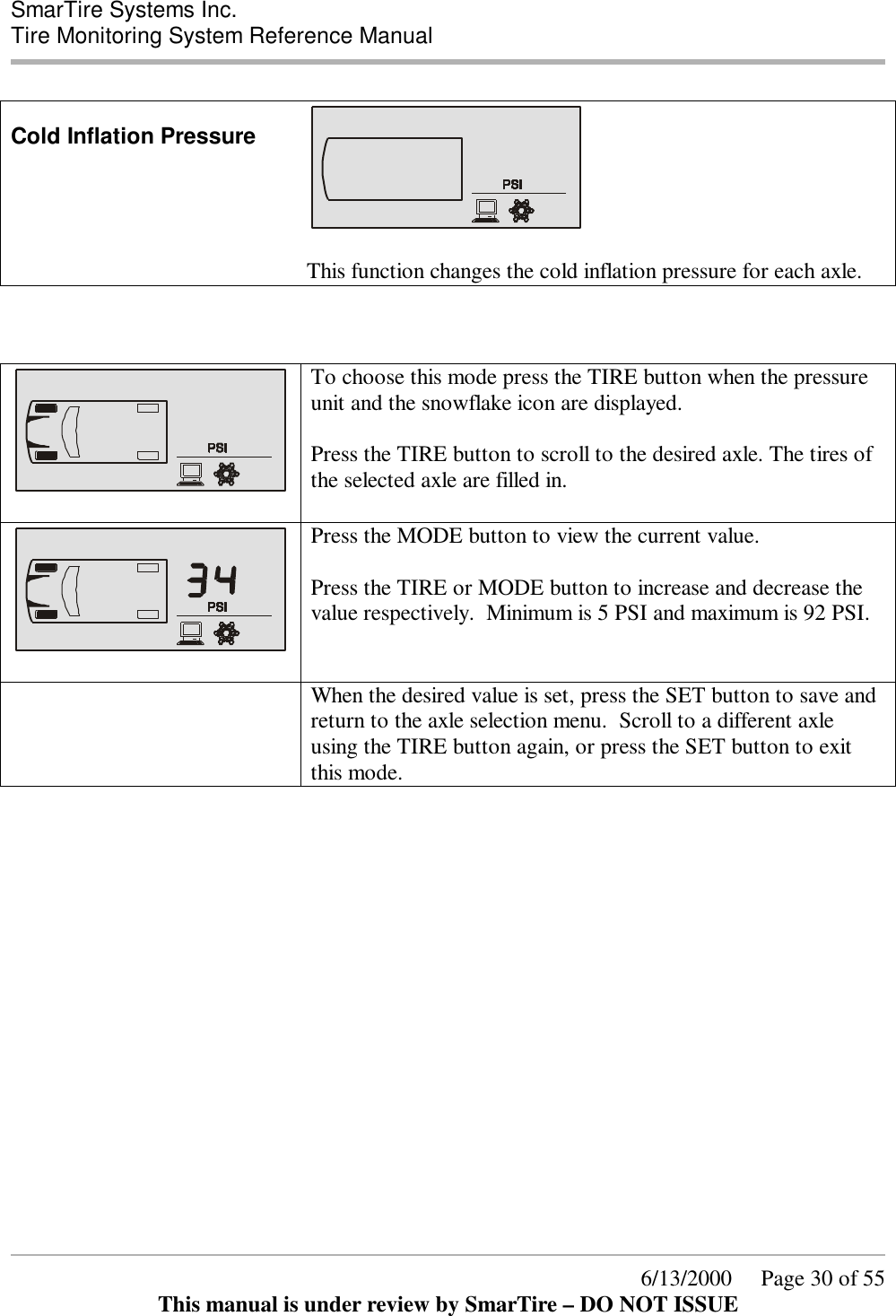  SmarTire Systems Inc.  Tire Monitoring System Reference Manual      6/13/2000     Page 30 of 55 This manual is under review by SmarTire – DO NOT ISSUE  Cold Inflation Pressure   This function changes the cold inflation pressure for each axle.        To choose this mode press the TIRE button when the pressure unit and the snowflake icon are displayed.  Press the TIRE button to scroll to the desired axle. The tires of the selected axle are filled in.     Press the MODE button to view the current value.    Press the TIRE or MODE button to increase and decrease the value respectively.  Minimum is 5 PSI and maximum is 92 PSI.   When the desired value is set, press the SET button to save and return to the axle selection menu.  Scroll to a different axle using the TIRE button again, or press the SET button to exit this mode.    