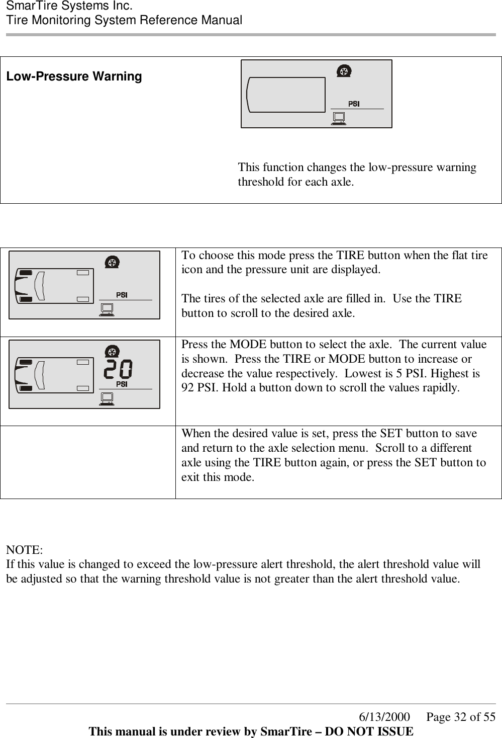  SmarTire Systems Inc.  Tire Monitoring System Reference Manual      6/13/2000     Page 32 of 55 This manual is under review by SmarTire – DO NOT ISSUE  Low-Pressure Warning    This function changes the low-pressure warning threshold for each axle.         To choose this mode press the TIRE button when the flat tire icon and the pressure unit are displayed.  The tires of the selected axle are filled in.  Use the TIRE button to scroll to the desired axle.     Press the MODE button to select the axle.  The current value is shown.  Press the TIRE or MODE button to increase or decrease the value respectively.  Lowest is 5 PSI. Highest is 92 PSI. Hold a button down to scroll the values rapidly.   When the desired value is set, press the SET button to save and return to the axle selection menu.  Scroll to a different axle using the TIRE button again, or press the SET button to exit this mode.     NOTE: If this value is changed to exceed the low-pressure alert threshold, the alert threshold value will be adjusted so that the warning threshold value is not greater than the alert threshold value. 